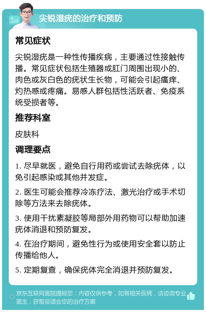 尖锐湿疣的治疗和预防 常见症状 尖锐湿疣是一种性传播疾病，主要通过性接触传播。常见症状包括生殖器或肛门周围出现小的、肉色或灰白色的疣状生长物，可能会引起瘙痒、灼热感或疼痛。易感人群包括性活跃者、免疫系统受损者等。 推荐科室 皮肤科 调理要点 1. 尽早就医，避免自行用药或尝试去除疣体，以免引起感染或其他并发症。 2. 医生可能会推荐冷冻疗法、激光治疗或手术切除等方法来去除疣体。 3. 使用干扰素凝胶等局部外用药物可以帮助加速疣体消退和预防复发。 4. 在治疗期间，避免性行为或使用安全套以防止传播给他人。 5. 定期复查，确保疣体完全消退并预防复发。