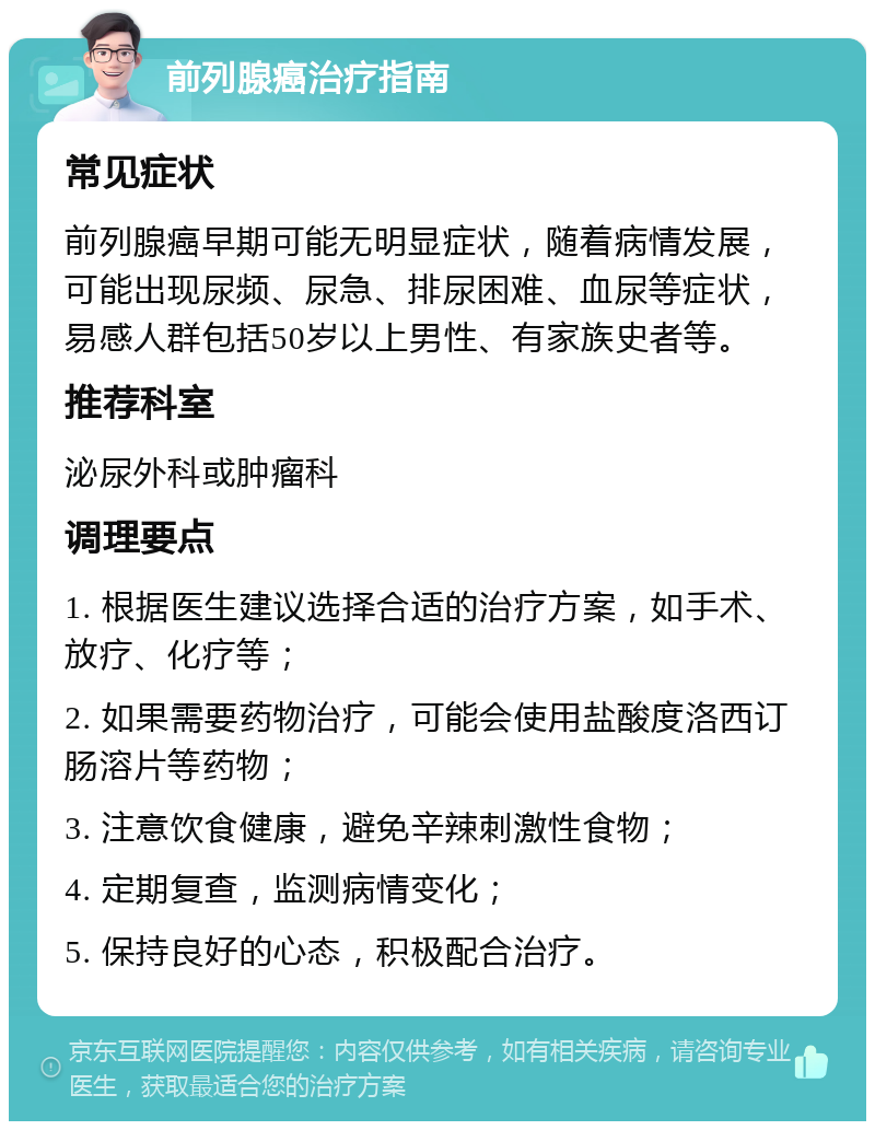 前列腺癌治疗指南 常见症状 前列腺癌早期可能无明显症状，随着病情发展，可能出现尿频、尿急、排尿困难、血尿等症状，易感人群包括50岁以上男性、有家族史者等。 推荐科室 泌尿外科或肿瘤科 调理要点 1. 根据医生建议选择合适的治疗方案，如手术、放疗、化疗等； 2. 如果需要药物治疗，可能会使用盐酸度洛西订肠溶片等药物； 3. 注意饮食健康，避免辛辣刺激性食物； 4. 定期复查，监测病情变化； 5. 保持良好的心态，积极配合治疗。