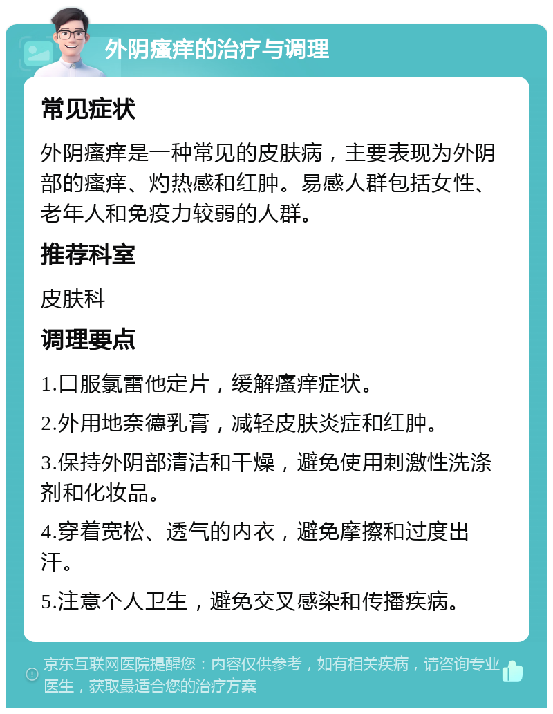 外阴瘙痒的治疗与调理 常见症状 外阴瘙痒是一种常见的皮肤病，主要表现为外阴部的瘙痒、灼热感和红肿。易感人群包括女性、老年人和免疫力较弱的人群。 推荐科室 皮肤科 调理要点 1.口服氯雷他定片，缓解瘙痒症状。 2.外用地奈德乳膏，减轻皮肤炎症和红肿。 3.保持外阴部清洁和干燥，避免使用刺激性洗涤剂和化妆品。 4.穿着宽松、透气的内衣，避免摩擦和过度出汗。 5.注意个人卫生，避免交叉感染和传播疾病。