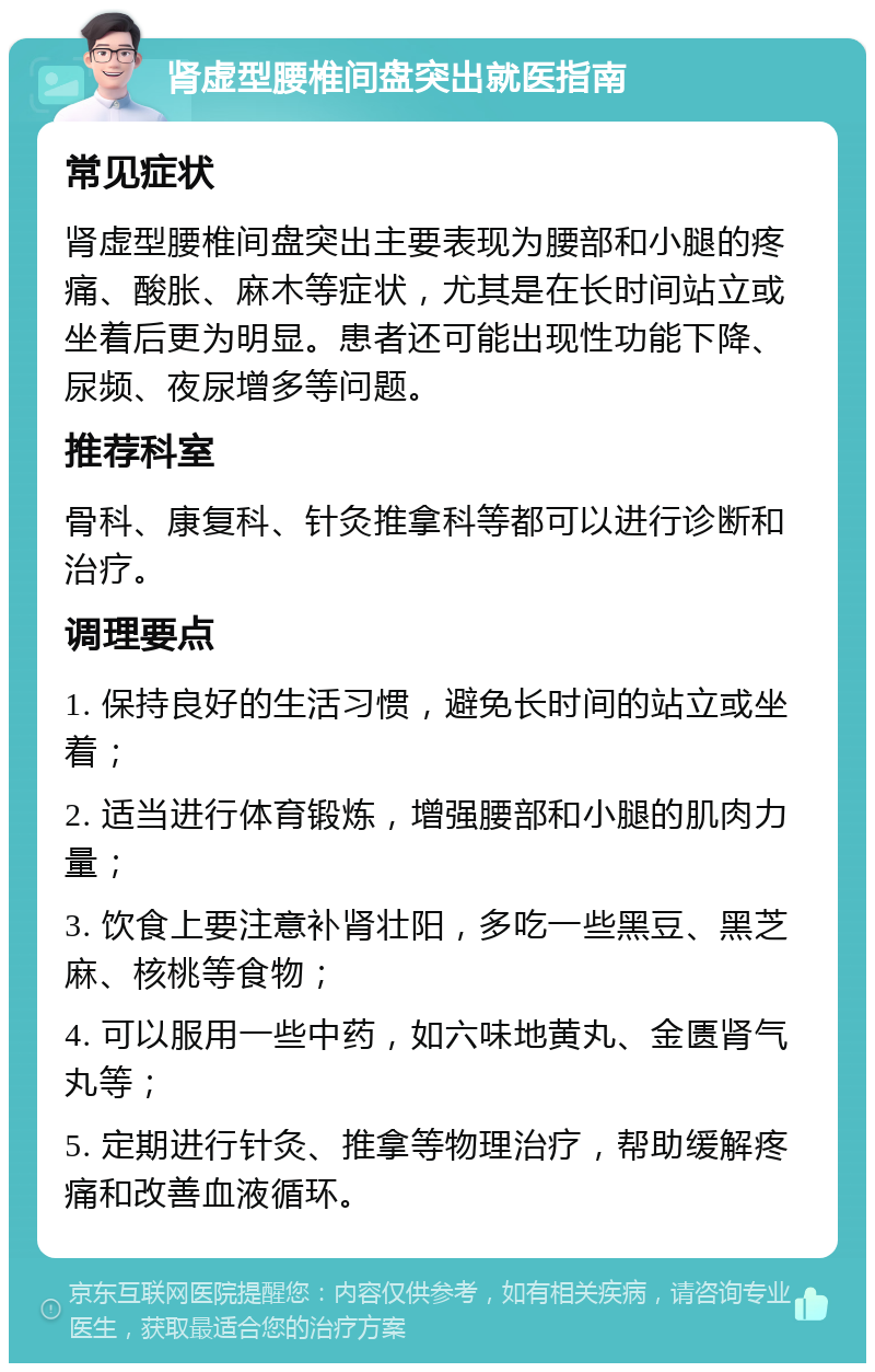 肾虚型腰椎间盘突出就医指南 常见症状 肾虚型腰椎间盘突出主要表现为腰部和小腿的疼痛、酸胀、麻木等症状，尤其是在长时间站立或坐着后更为明显。患者还可能出现性功能下降、尿频、夜尿增多等问题。 推荐科室 骨科、康复科、针灸推拿科等都可以进行诊断和治疗。 调理要点 1. 保持良好的生活习惯，避免长时间的站立或坐着； 2. 适当进行体育锻炼，增强腰部和小腿的肌肉力量； 3. 饮食上要注意补肾壮阳，多吃一些黑豆、黑芝麻、核桃等食物； 4. 可以服用一些中药，如六味地黄丸、金匮肾气丸等； 5. 定期进行针灸、推拿等物理治疗，帮助缓解疼痛和改善血液循环。