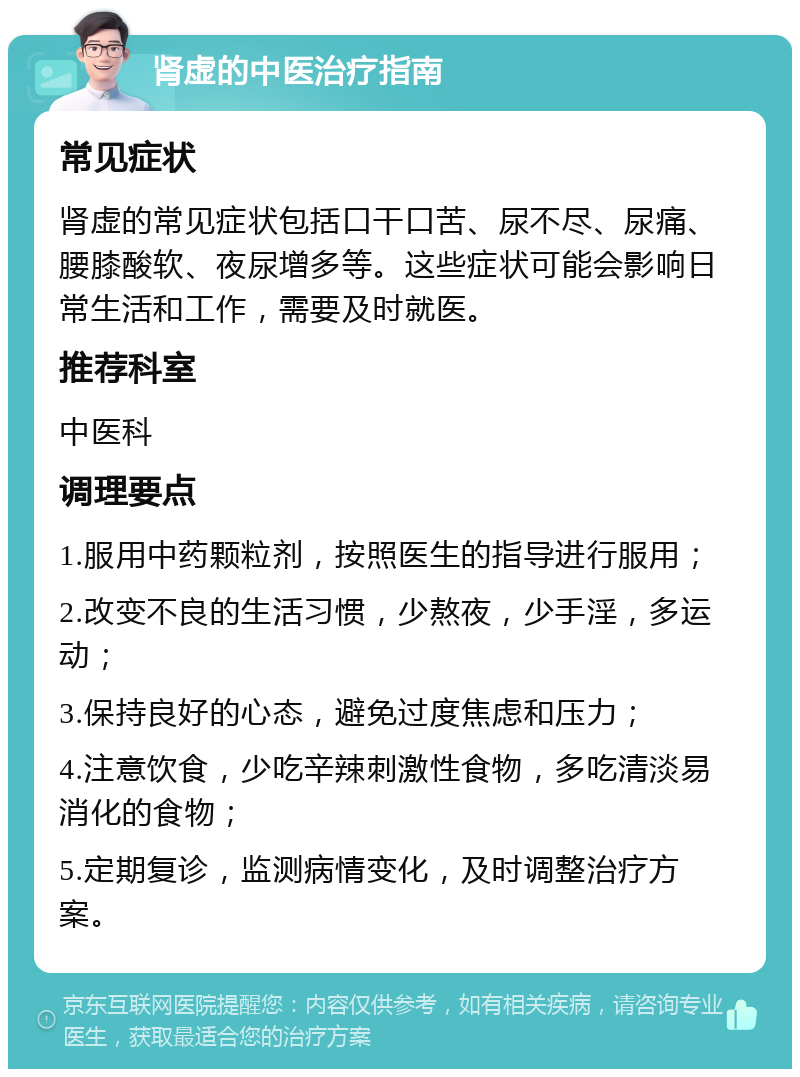 肾虚的中医治疗指南 常见症状 肾虚的常见症状包括口干口苦、尿不尽、尿痛、腰膝酸软、夜尿增多等。这些症状可能会影响日常生活和工作，需要及时就医。 推荐科室 中医科 调理要点 1.服用中药颗粒剂，按照医生的指导进行服用； 2.改变不良的生活习惯，少熬夜，少手淫，多运动； 3.保持良好的心态，避免过度焦虑和压力； 4.注意饮食，少吃辛辣刺激性食物，多吃清淡易消化的食物； 5.定期复诊，监测病情变化，及时调整治疗方案。