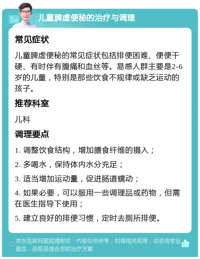 儿童脾虚便秘的治疗与调理 常见症状 儿童脾虚便秘的常见症状包括排便困难、便便干硬、有时伴有腹痛和血丝等。易感人群主要是2-6岁的儿童，特别是那些饮食不规律或缺乏运动的孩子。 推荐科室 儿科 调理要点 1. 调整饮食结构，增加膳食纤维的摄入； 2. 多喝水，保持体内水分充足； 3. 适当增加运动量，促进肠道蠕动； 4. 如果必要，可以服用一些调理品或药物，但需在医生指导下使用； 5. 建立良好的排便习惯，定时去厕所排便。