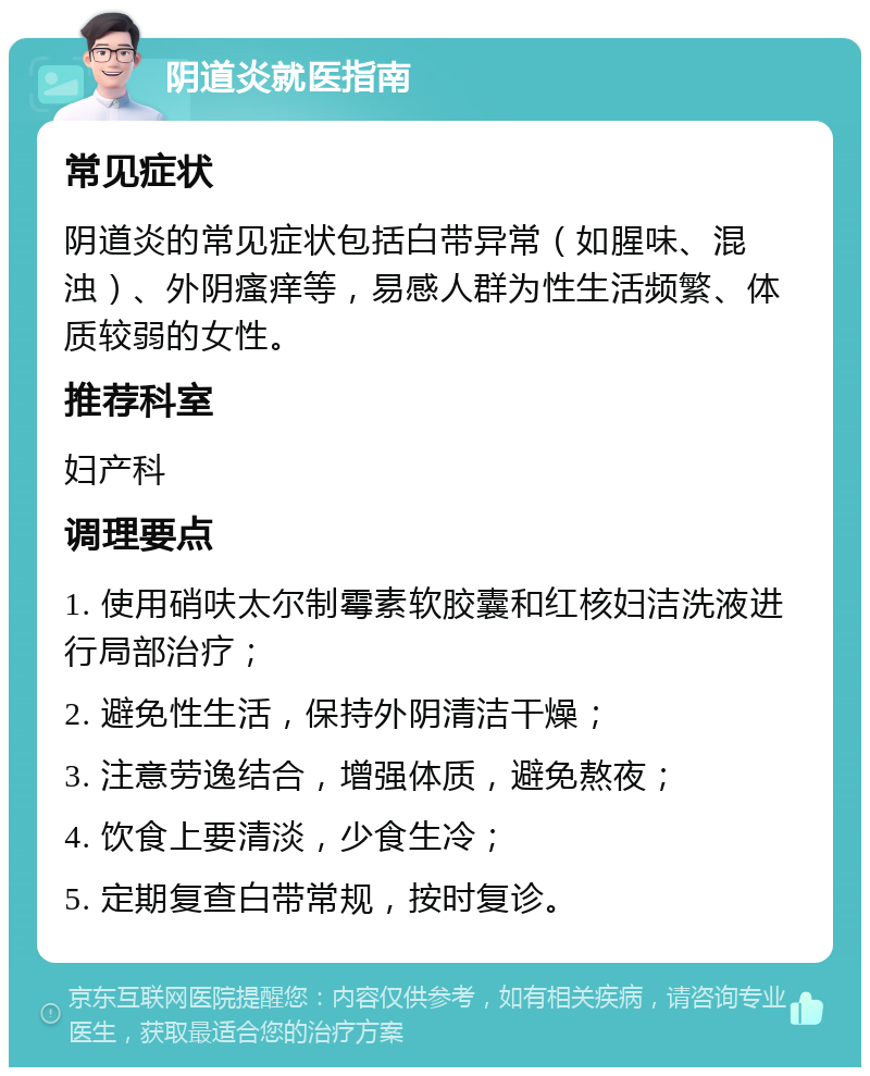 阴道炎就医指南 常见症状 阴道炎的常见症状包括白带异常（如腥味、混浊）、外阴瘙痒等，易感人群为性生活频繁、体质较弱的女性。 推荐科室 妇产科 调理要点 1. 使用硝呋太尔制霉素软胶囊和红核妇洁洗液进行局部治疗； 2. 避免性生活，保持外阴清洁干燥； 3. 注意劳逸结合，增强体质，避免熬夜； 4. 饮食上要清淡，少食生冷； 5. 定期复查白带常规，按时复诊。