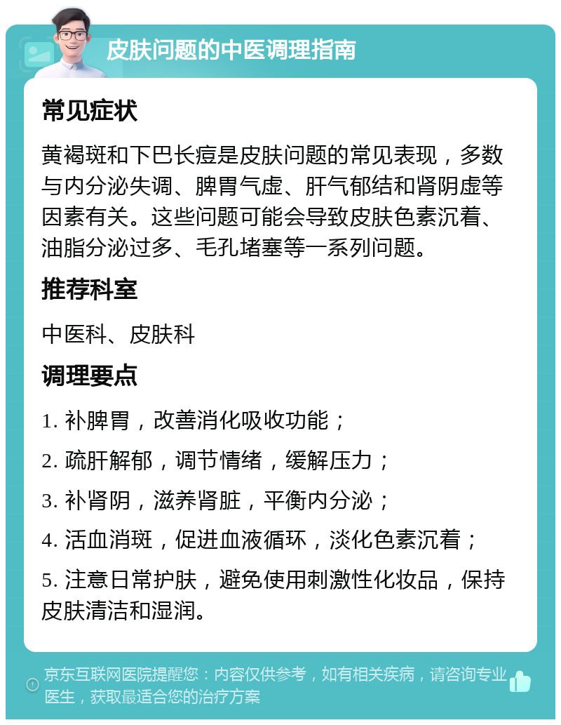 皮肤问题的中医调理指南 常见症状 黄褐斑和下巴长痘是皮肤问题的常见表现，多数与内分泌失调、脾胃气虚、肝气郁结和肾阴虚等因素有关。这些问题可能会导致皮肤色素沉着、油脂分泌过多、毛孔堵塞等一系列问题。 推荐科室 中医科、皮肤科 调理要点 1. 补脾胃，改善消化吸收功能； 2. 疏肝解郁，调节情绪，缓解压力； 3. 补肾阴，滋养肾脏，平衡内分泌； 4. 活血消斑，促进血液循环，淡化色素沉着； 5. 注意日常护肤，避免使用刺激性化妆品，保持皮肤清洁和湿润。