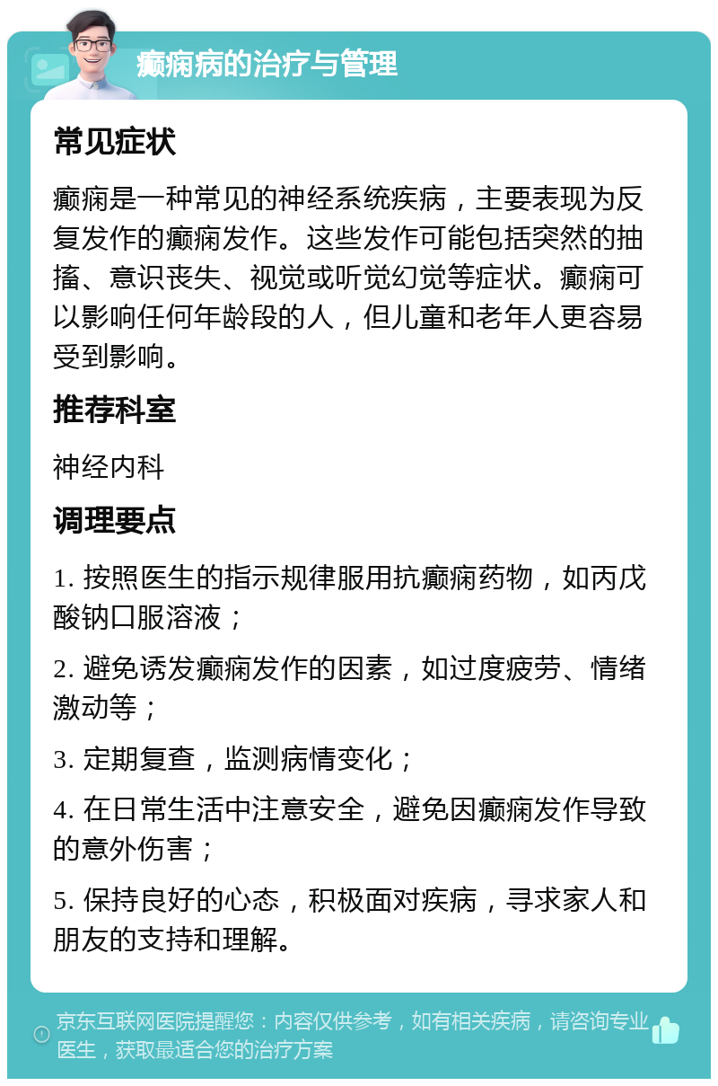 癫痫病的治疗与管理 常见症状 癫痫是一种常见的神经系统疾病，主要表现为反复发作的癫痫发作。这些发作可能包括突然的抽搐、意识丧失、视觉或听觉幻觉等症状。癫痫可以影响任何年龄段的人，但儿童和老年人更容易受到影响。 推荐科室 神经内科 调理要点 1. 按照医生的指示规律服用抗癫痫药物，如丙戊酸钠口服溶液； 2. 避免诱发癫痫发作的因素，如过度疲劳、情绪激动等； 3. 定期复查，监测病情变化； 4. 在日常生活中注意安全，避免因癫痫发作导致的意外伤害； 5. 保持良好的心态，积极面对疾病，寻求家人和朋友的支持和理解。