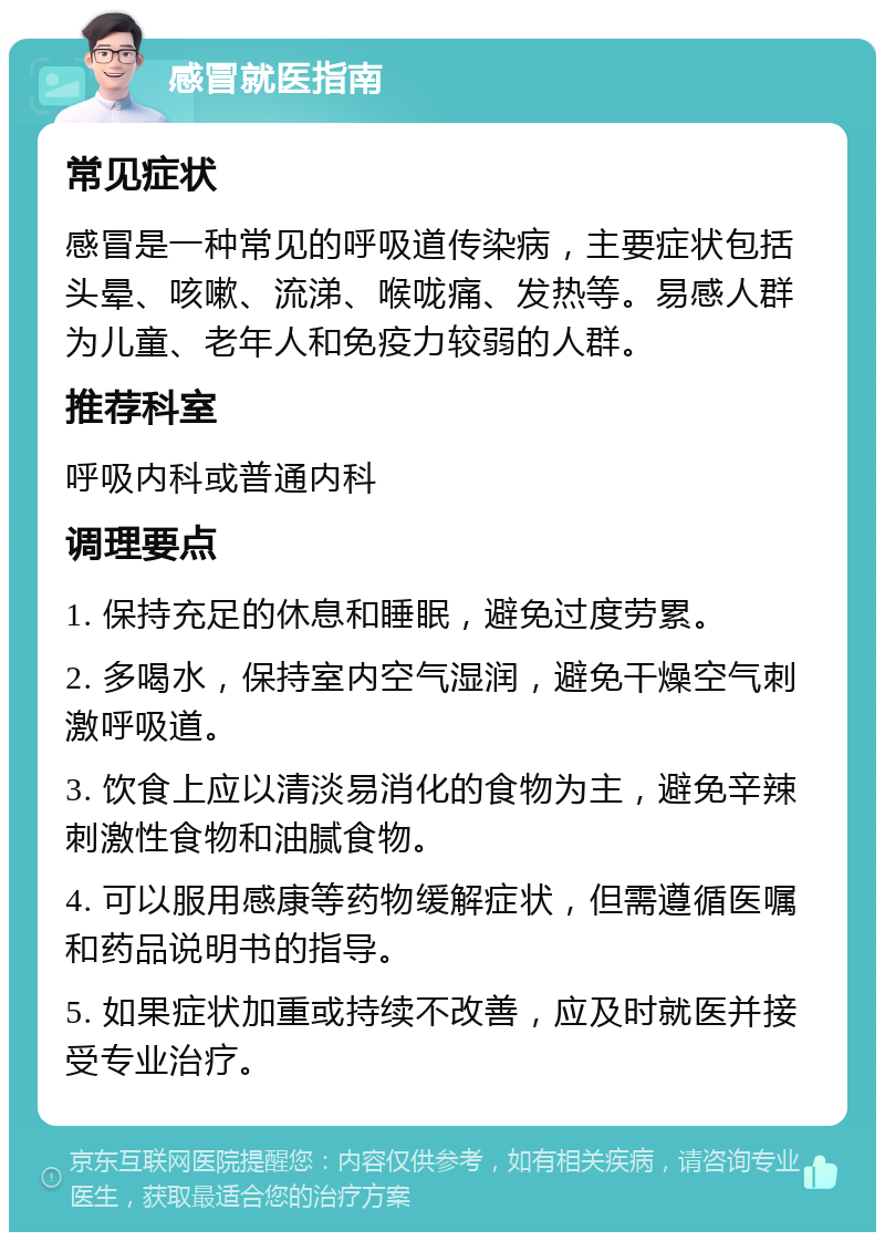 感冒就医指南 常见症状 感冒是一种常见的呼吸道传染病，主要症状包括头晕、咳嗽、流涕、喉咙痛、发热等。易感人群为儿童、老年人和免疫力较弱的人群。 推荐科室 呼吸内科或普通内科 调理要点 1. 保持充足的休息和睡眠，避免过度劳累。 2. 多喝水，保持室内空气湿润，避免干燥空气刺激呼吸道。 3. 饮食上应以清淡易消化的食物为主，避免辛辣刺激性食物和油腻食物。 4. 可以服用感康等药物缓解症状，但需遵循医嘱和药品说明书的指导。 5. 如果症状加重或持续不改善，应及时就医并接受专业治疗。