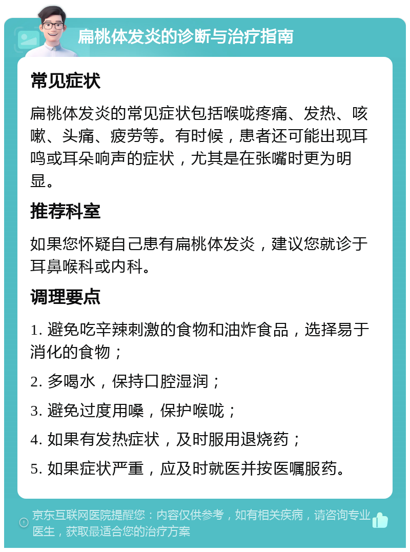 扁桃体发炎的诊断与治疗指南 常见症状 扁桃体发炎的常见症状包括喉咙疼痛、发热、咳嗽、头痛、疲劳等。有时候，患者还可能出现耳鸣或耳朵响声的症状，尤其是在张嘴时更为明显。 推荐科室 如果您怀疑自己患有扁桃体发炎，建议您就诊于耳鼻喉科或内科。 调理要点 1. 避免吃辛辣刺激的食物和油炸食品，选择易于消化的食物； 2. 多喝水，保持口腔湿润； 3. 避免过度用嗓，保护喉咙； 4. 如果有发热症状，及时服用退烧药； 5. 如果症状严重，应及时就医并按医嘱服药。