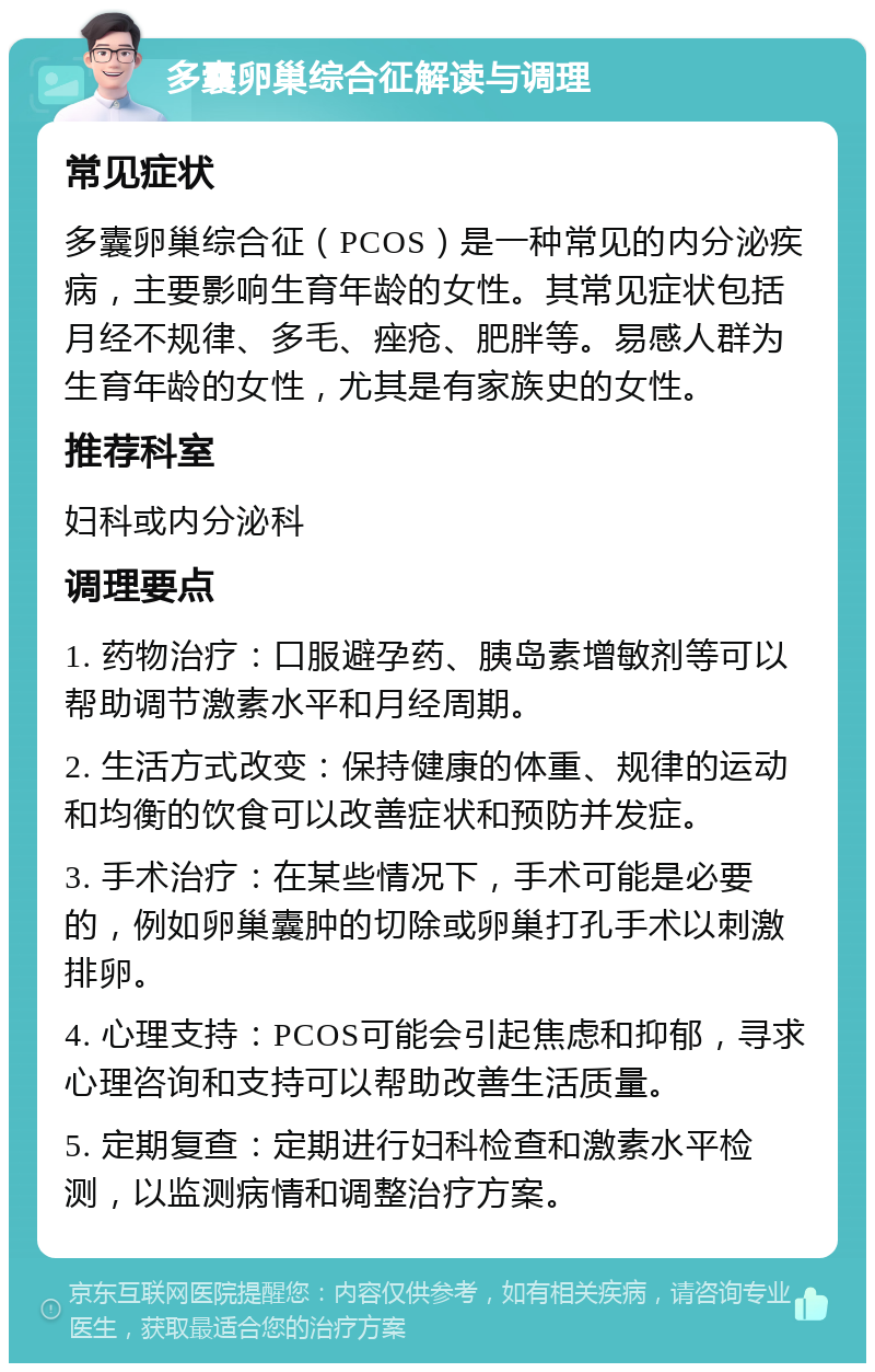 多囊卵巢综合征解读与调理 常见症状 多囊卵巢综合征（PCOS）是一种常见的内分泌疾病，主要影响生育年龄的女性。其常见症状包括月经不规律、多毛、痤疮、肥胖等。易感人群为生育年龄的女性，尤其是有家族史的女性。 推荐科室 妇科或内分泌科 调理要点 1. 药物治疗：口服避孕药、胰岛素增敏剂等可以帮助调节激素水平和月经周期。 2. 生活方式改变：保持健康的体重、规律的运动和均衡的饮食可以改善症状和预防并发症。 3. 手术治疗：在某些情况下，手术可能是必要的，例如卵巢囊肿的切除或卵巢打孔手术以刺激排卵。 4. 心理支持：PCOS可能会引起焦虑和抑郁，寻求心理咨询和支持可以帮助改善生活质量。 5. 定期复查：定期进行妇科检查和激素水平检测，以监测病情和调整治疗方案。