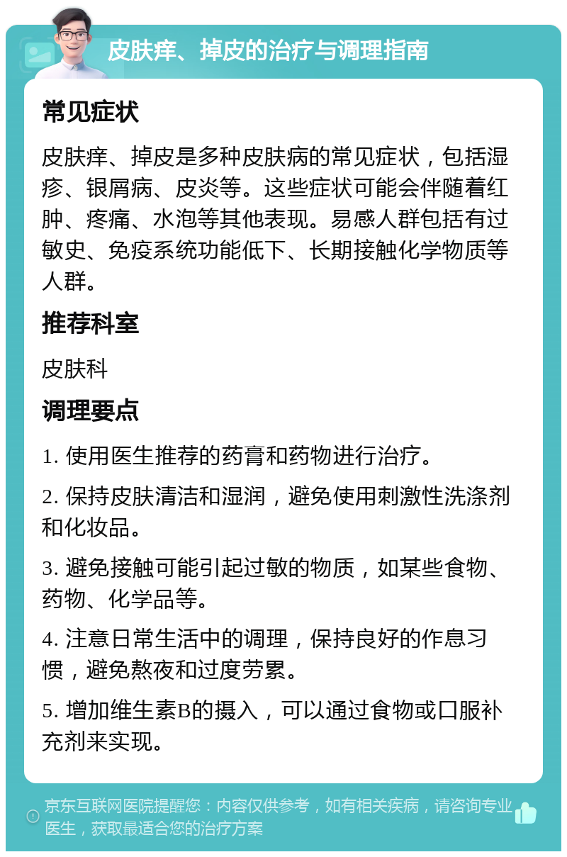 皮肤痒、掉皮的治疗与调理指南 常见症状 皮肤痒、掉皮是多种皮肤病的常见症状，包括湿疹、银屑病、皮炎等。这些症状可能会伴随着红肿、疼痛、水泡等其他表现。易感人群包括有过敏史、免疫系统功能低下、长期接触化学物质等人群。 推荐科室 皮肤科 调理要点 1. 使用医生推荐的药膏和药物进行治疗。 2. 保持皮肤清洁和湿润，避免使用刺激性洗涤剂和化妆品。 3. 避免接触可能引起过敏的物质，如某些食物、药物、化学品等。 4. 注意日常生活中的调理，保持良好的作息习惯，避免熬夜和过度劳累。 5. 增加维生素B的摄入，可以通过食物或口服补充剂来实现。