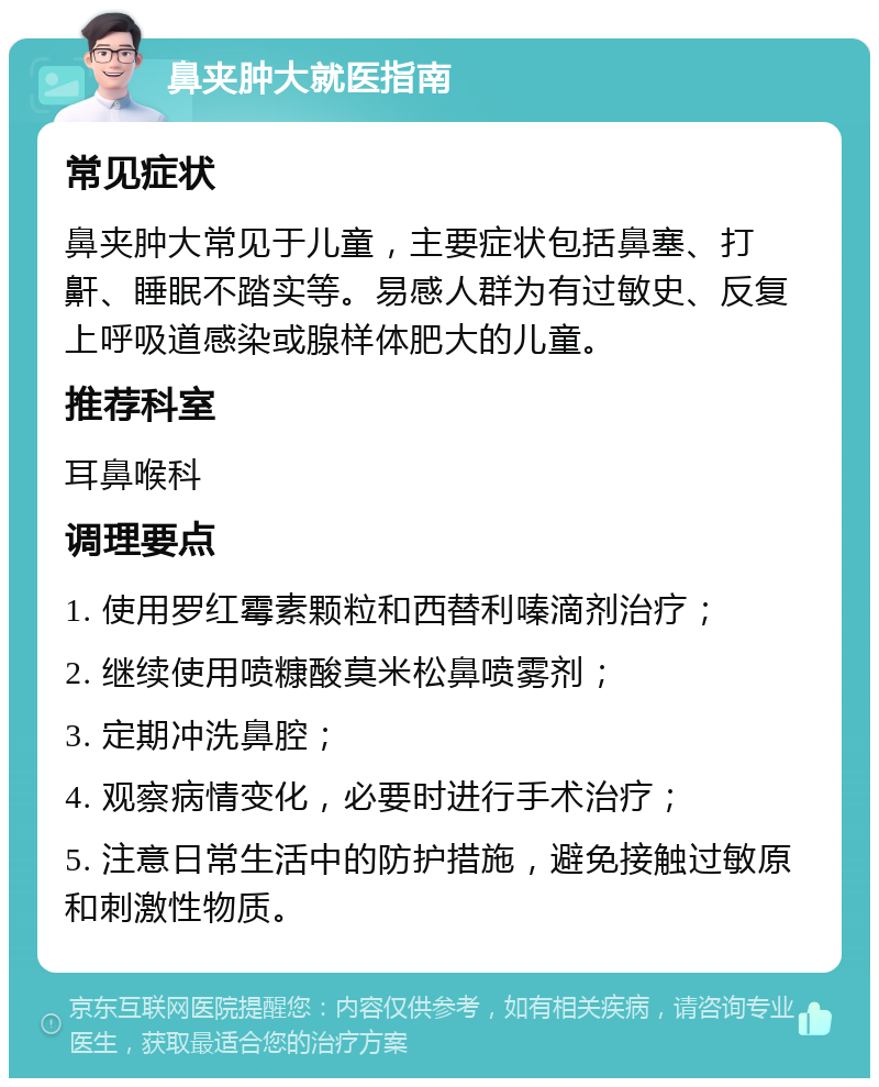 鼻夹肿大就医指南 常见症状 鼻夹肿大常见于儿童，主要症状包括鼻塞、打鼾、睡眠不踏实等。易感人群为有过敏史、反复上呼吸道感染或腺样体肥大的儿童。 推荐科室 耳鼻喉科 调理要点 1. 使用罗红霉素颗粒和西替利嗪滴剂治疗； 2. 继续使用喷糠酸莫米松鼻喷雾剂； 3. 定期冲洗鼻腔； 4. 观察病情变化，必要时进行手术治疗； 5. 注意日常生活中的防护措施，避免接触过敏原和刺激性物质。