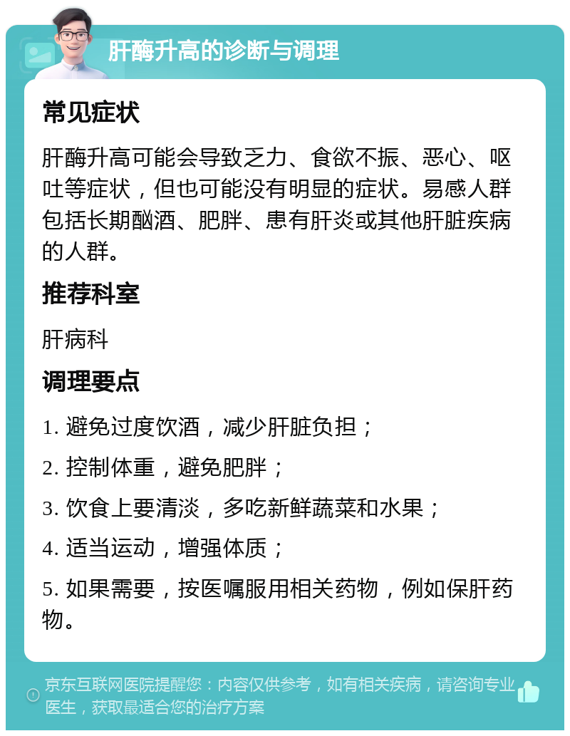 肝酶升高的诊断与调理 常见症状 肝酶升高可能会导致乏力、食欲不振、恶心、呕吐等症状，但也可能没有明显的症状。易感人群包括长期酗酒、肥胖、患有肝炎或其他肝脏疾病的人群。 推荐科室 肝病科 调理要点 1. 避免过度饮酒，减少肝脏负担； 2. 控制体重，避免肥胖； 3. 饮食上要清淡，多吃新鲜蔬菜和水果； 4. 适当运动，增强体质； 5. 如果需要，按医嘱服用相关药物，例如保肝药物。