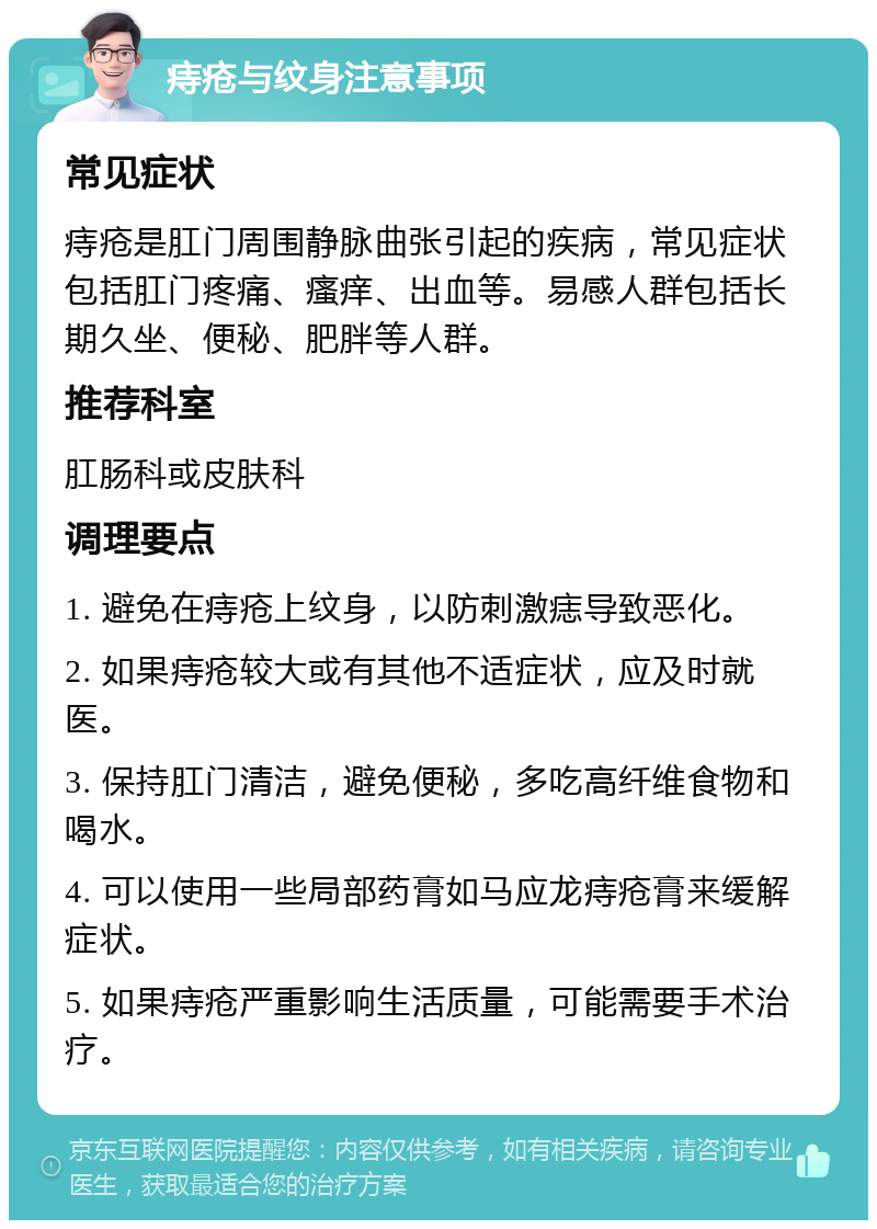 痔疮与纹身注意事项 常见症状 痔疮是肛门周围静脉曲张引起的疾病，常见症状包括肛门疼痛、瘙痒、出血等。易感人群包括长期久坐、便秘、肥胖等人群。 推荐科室 肛肠科或皮肤科 调理要点 1. 避免在痔疮上纹身，以防刺激痣导致恶化。 2. 如果痔疮较大或有其他不适症状，应及时就医。 3. 保持肛门清洁，避免便秘，多吃高纤维食物和喝水。 4. 可以使用一些局部药膏如马应龙痔疮膏来缓解症状。 5. 如果痔疮严重影响生活质量，可能需要手术治疗。