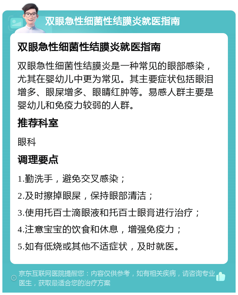 双眼急性细菌性结膜炎就医指南 双眼急性细菌性结膜炎就医指南 双眼急性细菌性结膜炎是一种常见的眼部感染，尤其在婴幼儿中更为常见。其主要症状包括眼泪增多、眼屎增多、眼睛红肿等。易感人群主要是婴幼儿和免疫力较弱的人群。 推荐科室 眼科 调理要点 1.勤洗手，避免交叉感染； 2.及时擦掉眼屎，保持眼部清洁； 3.使用托百士滴眼液和托百士眼膏进行治疗； 4.注意宝宝的饮食和休息，增强免疫力； 5.如有低烧或其他不适症状，及时就医。