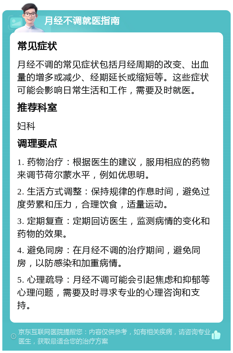 月经不调就医指南 常见症状 月经不调的常见症状包括月经周期的改变、出血量的增多或减少、经期延长或缩短等。这些症状可能会影响日常生活和工作，需要及时就医。 推荐科室 妇科 调理要点 1. 药物治疗：根据医生的建议，服用相应的药物来调节荷尔蒙水平，例如优思明。 2. 生活方式调整：保持规律的作息时间，避免过度劳累和压力，合理饮食，适量运动。 3. 定期复查：定期回访医生，监测病情的变化和药物的效果。 4. 避免同房：在月经不调的治疗期间，避免同房，以防感染和加重病情。 5. 心理疏导：月经不调可能会引起焦虑和抑郁等心理问题，需要及时寻求专业的心理咨询和支持。