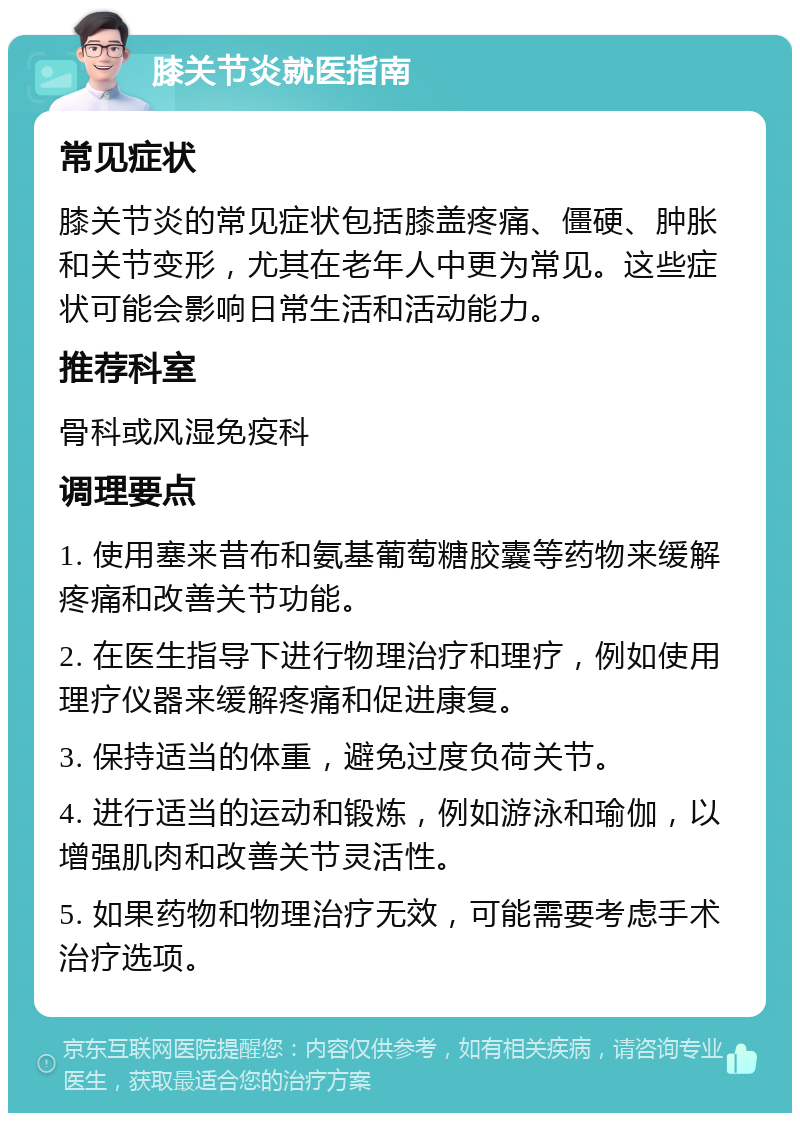 膝关节炎就医指南 常见症状 膝关节炎的常见症状包括膝盖疼痛、僵硬、肿胀和关节变形，尤其在老年人中更为常见。这些症状可能会影响日常生活和活动能力。 推荐科室 骨科或风湿免疫科 调理要点 1. 使用塞来昔布和氨基葡萄糖胶囊等药物来缓解疼痛和改善关节功能。 2. 在医生指导下进行物理治疗和理疗，例如使用理疗仪器来缓解疼痛和促进康复。 3. 保持适当的体重，避免过度负荷关节。 4. 进行适当的运动和锻炼，例如游泳和瑜伽，以增强肌肉和改善关节灵活性。 5. 如果药物和物理治疗无效，可能需要考虑手术治疗选项。