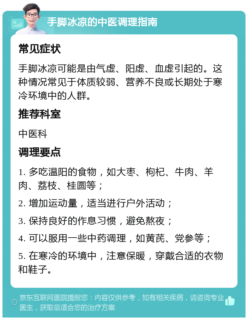 手脚冰凉的中医调理指南 常见症状 手脚冰凉可能是由气虚、阳虚、血虚引起的。这种情况常见于体质较弱、营养不良或长期处于寒冷环境中的人群。 推荐科室 中医科 调理要点 1. 多吃温阳的食物，如大枣、枸杞、牛肉、羊肉、荔枝、桂圆等； 2. 增加运动量，适当进行户外活动； 3. 保持良好的作息习惯，避免熬夜； 4. 可以服用一些中药调理，如黄芪、党参等； 5. 在寒冷的环境中，注意保暖，穿戴合适的衣物和鞋子。