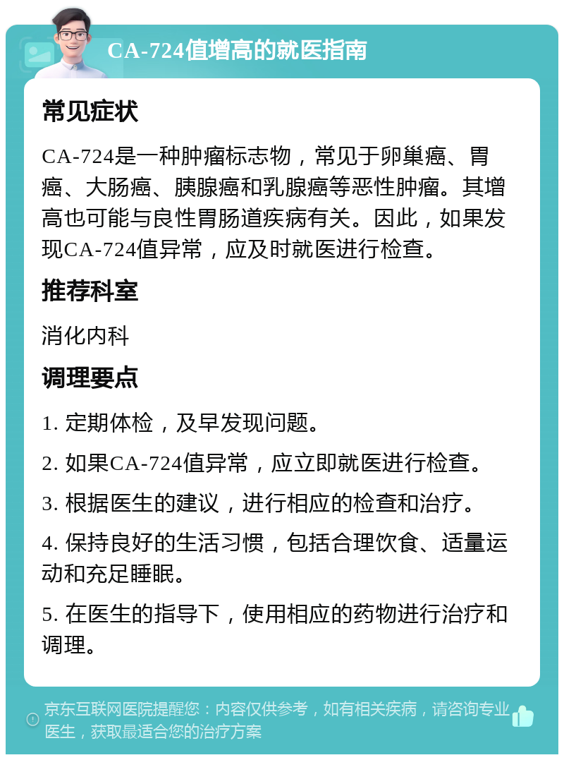 CA-724值增高的就医指南 常见症状 CA-724是一种肿瘤标志物，常见于卵巢癌、胃癌、大肠癌、胰腺癌和乳腺癌等恶性肿瘤。其增高也可能与良性胃肠道疾病有关。因此，如果发现CA-724值异常，应及时就医进行检查。 推荐科室 消化内科 调理要点 1. 定期体检，及早发现问题。 2. 如果CA-724值异常，应立即就医进行检查。 3. 根据医生的建议，进行相应的检查和治疗。 4. 保持良好的生活习惯，包括合理饮食、适量运动和充足睡眠。 5. 在医生的指导下，使用相应的药物进行治疗和调理。