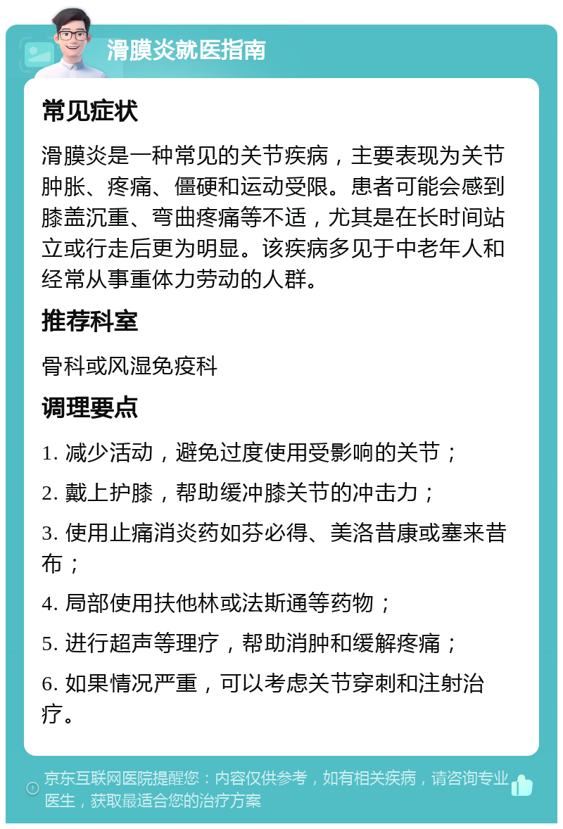 滑膜炎就医指南 常见症状 滑膜炎是一种常见的关节疾病，主要表现为关节肿胀、疼痛、僵硬和运动受限。患者可能会感到膝盖沉重、弯曲疼痛等不适，尤其是在长时间站立或行走后更为明显。该疾病多见于中老年人和经常从事重体力劳动的人群。 推荐科室 骨科或风湿免疫科 调理要点 1. 减少活动，避免过度使用受影响的关节； 2. 戴上护膝，帮助缓冲膝关节的冲击力； 3. 使用止痛消炎药如芬必得、美洛昔康或塞来昔布； 4. 局部使用扶他林或法斯通等药物； 5. 进行超声等理疗，帮助消肿和缓解疼痛； 6. 如果情况严重，可以考虑关节穿刺和注射治疗。