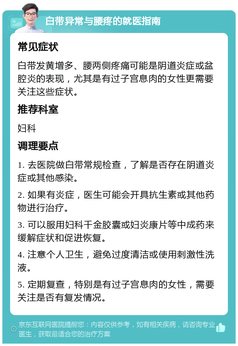 白带异常与腰疼的就医指南 常见症状 白带发黄增多、腰两侧疼痛可能是阴道炎症或盆腔炎的表现，尤其是有过子宫息肉的女性更需要关注这些症状。 推荐科室 妇科 调理要点 1. 去医院做白带常规检查，了解是否存在阴道炎症或其他感染。 2. 如果有炎症，医生可能会开具抗生素或其他药物进行治疗。 3. 可以服用妇科千金胶囊或妇炎康片等中成药来缓解症状和促进恢复。 4. 注意个人卫生，避免过度清洁或使用刺激性洗液。 5. 定期复查，特别是有过子宫息肉的女性，需要关注是否有复发情况。