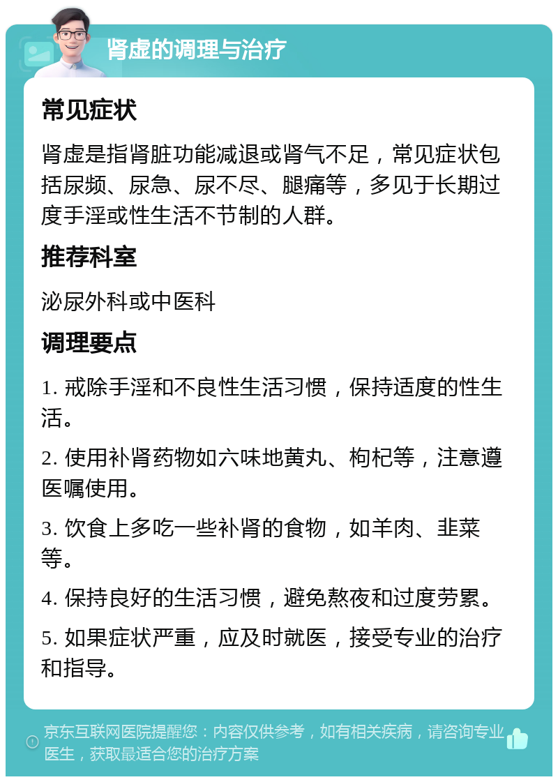 肾虚的调理与治疗 常见症状 肾虚是指肾脏功能减退或肾气不足，常见症状包括尿频、尿急、尿不尽、腿痛等，多见于长期过度手淫或性生活不节制的人群。 推荐科室 泌尿外科或中医科 调理要点 1. 戒除手淫和不良性生活习惯，保持适度的性生活。 2. 使用补肾药物如六味地黄丸、枸杞等，注意遵医嘱使用。 3. 饮食上多吃一些补肾的食物，如羊肉、韭菜等。 4. 保持良好的生活习惯，避免熬夜和过度劳累。 5. 如果症状严重，应及时就医，接受专业的治疗和指导。