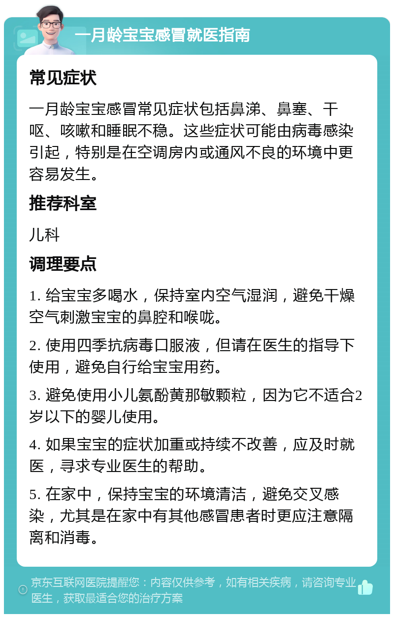 一月龄宝宝感冒就医指南 常见症状 一月龄宝宝感冒常见症状包括鼻涕、鼻塞、干呕、咳嗽和睡眠不稳。这些症状可能由病毒感染引起，特别是在空调房内或通风不良的环境中更容易发生。 推荐科室 儿科 调理要点 1. 给宝宝多喝水，保持室内空气湿润，避免干燥空气刺激宝宝的鼻腔和喉咙。 2. 使用四季抗病毒口服液，但请在医生的指导下使用，避免自行给宝宝用药。 3. 避免使用小儿氨酚黄那敏颗粒，因为它不适合2岁以下的婴儿使用。 4. 如果宝宝的症状加重或持续不改善，应及时就医，寻求专业医生的帮助。 5. 在家中，保持宝宝的环境清洁，避免交叉感染，尤其是在家中有其他感冒患者时更应注意隔离和消毒。