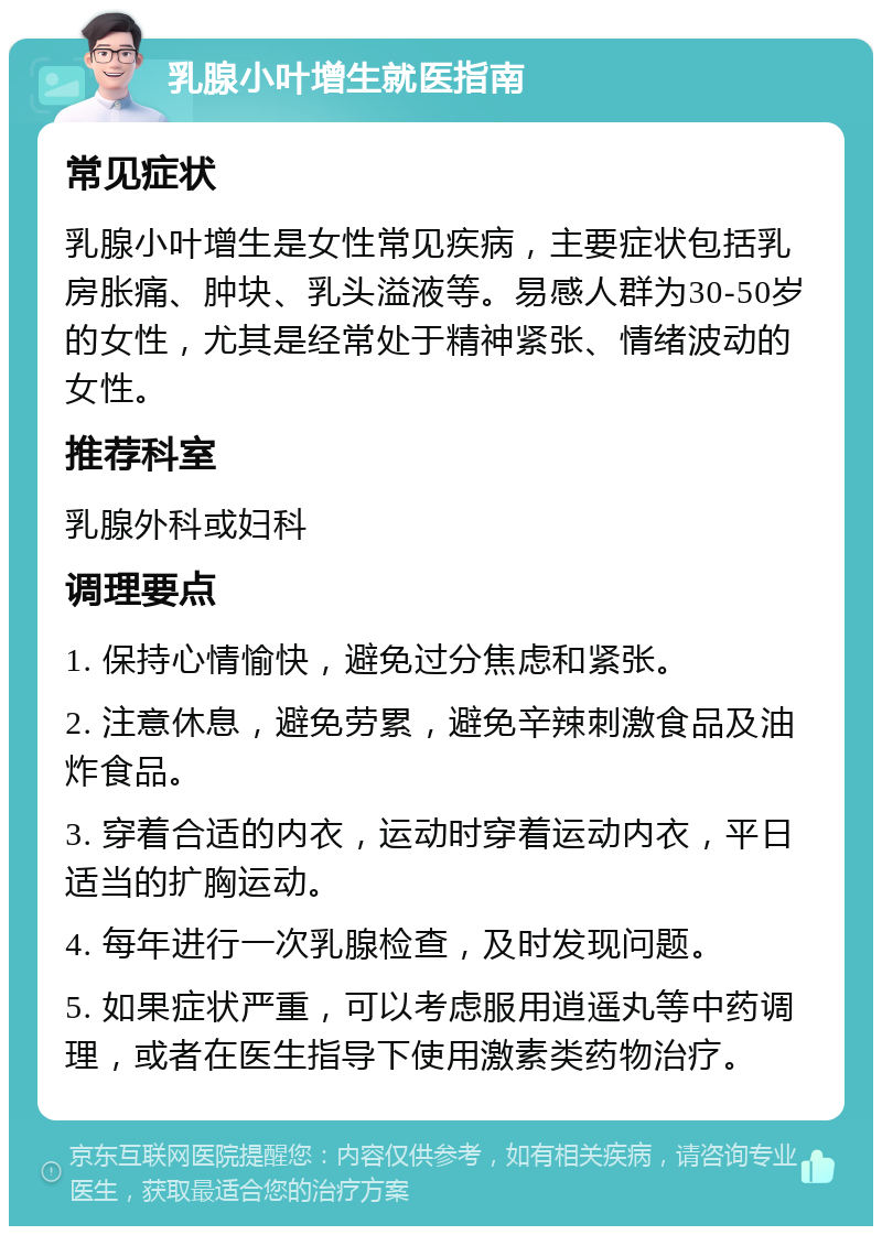 乳腺小叶增生就医指南 常见症状 乳腺小叶增生是女性常见疾病，主要症状包括乳房胀痛、肿块、乳头溢液等。易感人群为30-50岁的女性，尤其是经常处于精神紧张、情绪波动的女性。 推荐科室 乳腺外科或妇科 调理要点 1. 保持心情愉快，避免过分焦虑和紧张。 2. 注意休息，避免劳累，避免辛辣刺激食品及油炸食品。 3. 穿着合适的内衣，运动时穿着运动内衣，平日适当的扩胸运动。 4. 每年进行一次乳腺检查，及时发现问题。 5. 如果症状严重，可以考虑服用逍遥丸等中药调理，或者在医生指导下使用激素类药物治疗。