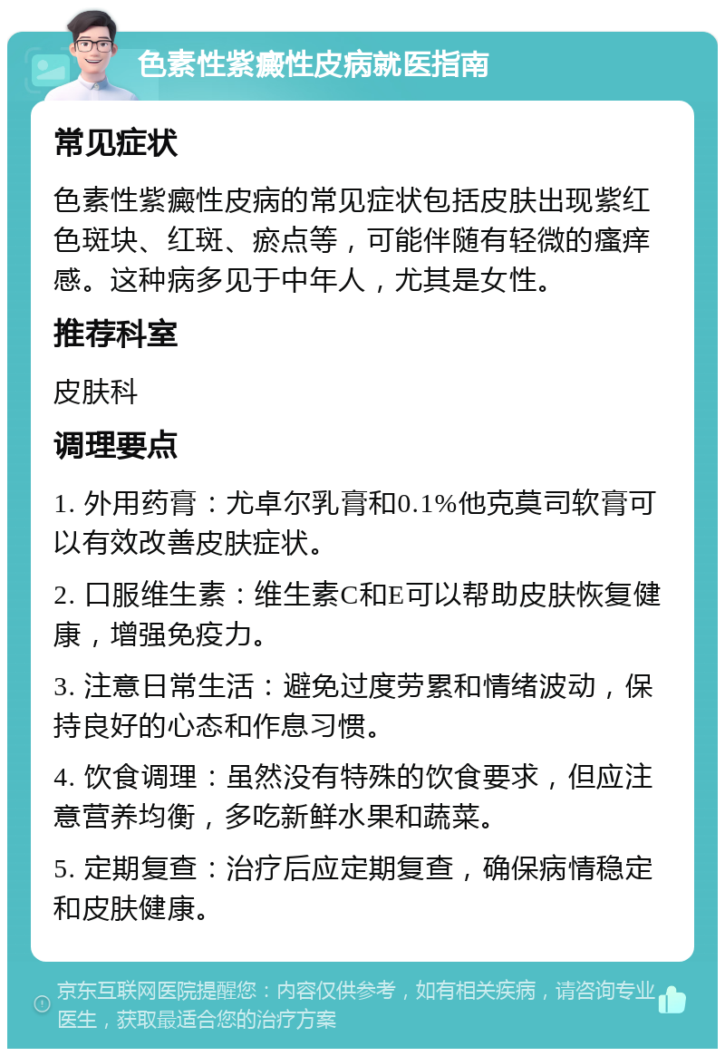 色素性紫癜性皮病就医指南 常见症状 色素性紫癜性皮病的常见症状包括皮肤出现紫红色斑块、红斑、瘀点等，可能伴随有轻微的瘙痒感。这种病多见于中年人，尤其是女性。 推荐科室 皮肤科 调理要点 1. 外用药膏：尤卓尔乳膏和0.1%他克莫司软膏可以有效改善皮肤症状。 2. 口服维生素：维生素C和E可以帮助皮肤恢复健康，增强免疫力。 3. 注意日常生活：避免过度劳累和情绪波动，保持良好的心态和作息习惯。 4. 饮食调理：虽然没有特殊的饮食要求，但应注意营养均衡，多吃新鲜水果和蔬菜。 5. 定期复查：治疗后应定期复查，确保病情稳定和皮肤健康。