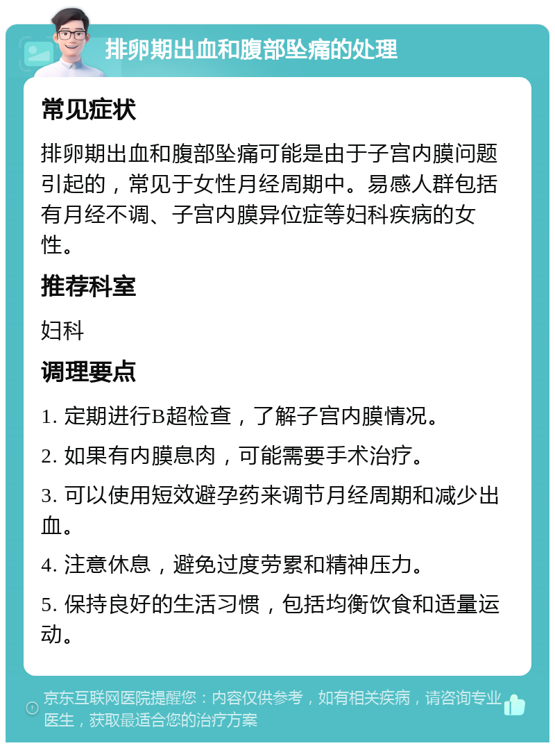 排卵期出血和腹部坠痛的处理 常见症状 排卵期出血和腹部坠痛可能是由于子宫内膜问题引起的，常见于女性月经周期中。易感人群包括有月经不调、子宫内膜异位症等妇科疾病的女性。 推荐科室 妇科 调理要点 1. 定期进行B超检查，了解子宫内膜情况。 2. 如果有内膜息肉，可能需要手术治疗。 3. 可以使用短效避孕药来调节月经周期和减少出血。 4. 注意休息，避免过度劳累和精神压力。 5. 保持良好的生活习惯，包括均衡饮食和适量运动。