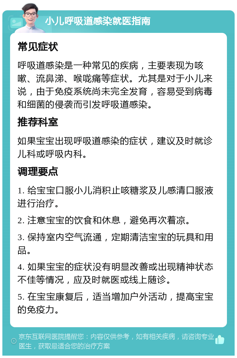 小儿呼吸道感染就医指南 常见症状 呼吸道感染是一种常见的疾病，主要表现为咳嗽、流鼻涕、喉咙痛等症状。尤其是对于小儿来说，由于免疫系统尚未完全发育，容易受到病毒和细菌的侵袭而引发呼吸道感染。 推荐科室 如果宝宝出现呼吸道感染的症状，建议及时就诊儿科或呼吸内科。 调理要点 1. 给宝宝口服小儿消积止咳糖浆及儿感清口服液进行治疗。 2. 注意宝宝的饮食和休息，避免再次着凉。 3. 保持室内空气流通，定期清洁宝宝的玩具和用品。 4. 如果宝宝的症状没有明显改善或出现精神状态不佳等情况，应及时就医或线上随诊。 5. 在宝宝康复后，适当增加户外活动，提高宝宝的免疫力。