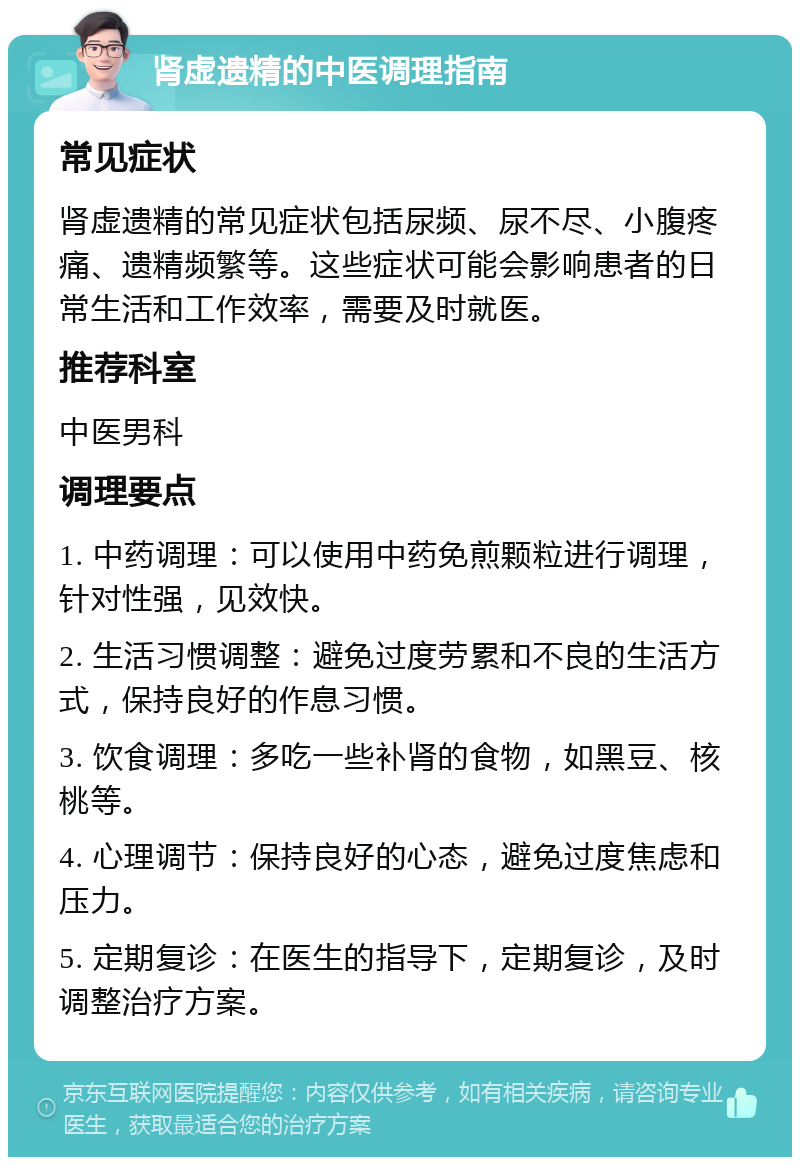 肾虚遗精的中医调理指南 常见症状 肾虚遗精的常见症状包括尿频、尿不尽、小腹疼痛、遗精频繁等。这些症状可能会影响患者的日常生活和工作效率，需要及时就医。 推荐科室 中医男科 调理要点 1. 中药调理：可以使用中药免煎颗粒进行调理，针对性强，见效快。 2. 生活习惯调整：避免过度劳累和不良的生活方式，保持良好的作息习惯。 3. 饮食调理：多吃一些补肾的食物，如黑豆、核桃等。 4. 心理调节：保持良好的心态，避免过度焦虑和压力。 5. 定期复诊：在医生的指导下，定期复诊，及时调整治疗方案。