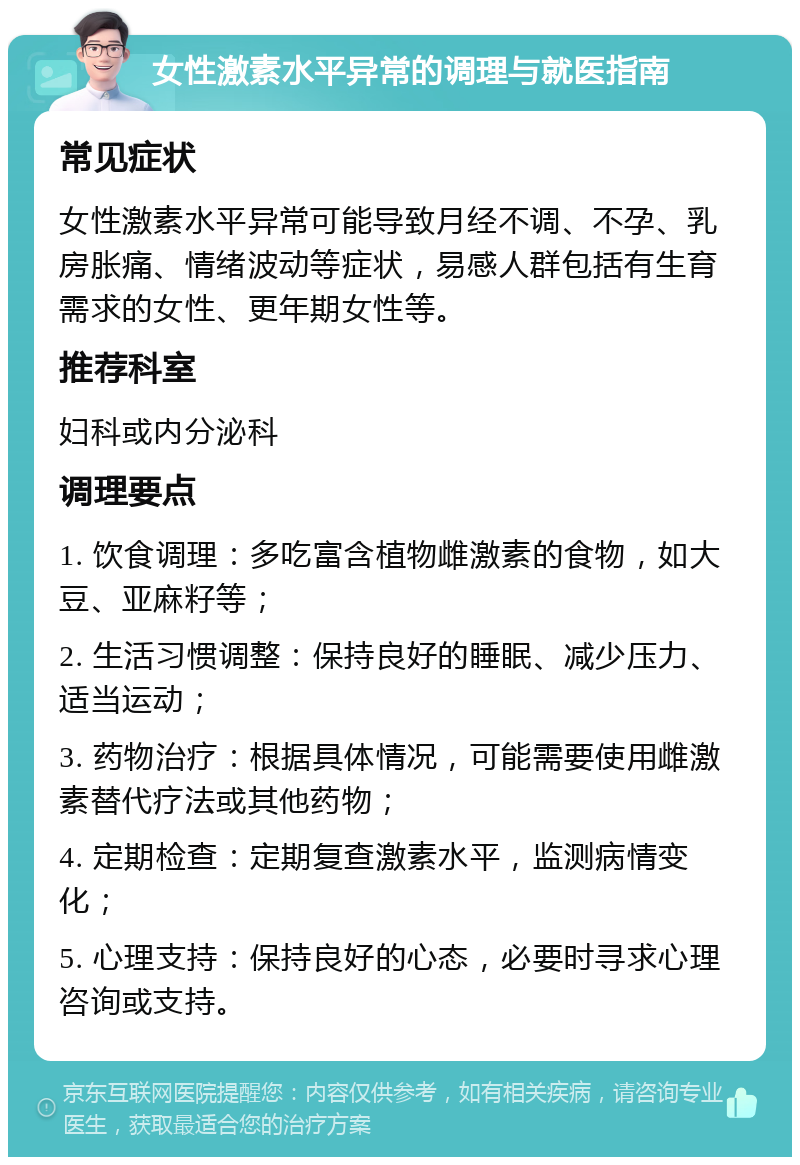 女性激素水平异常的调理与就医指南 常见症状 女性激素水平异常可能导致月经不调、不孕、乳房胀痛、情绪波动等症状，易感人群包括有生育需求的女性、更年期女性等。 推荐科室 妇科或内分泌科 调理要点 1. 饮食调理：多吃富含植物雌激素的食物，如大豆、亚麻籽等； 2. 生活习惯调整：保持良好的睡眠、减少压力、适当运动； 3. 药物治疗：根据具体情况，可能需要使用雌激素替代疗法或其他药物； 4. 定期检查：定期复查激素水平，监测病情变化； 5. 心理支持：保持良好的心态，必要时寻求心理咨询或支持。