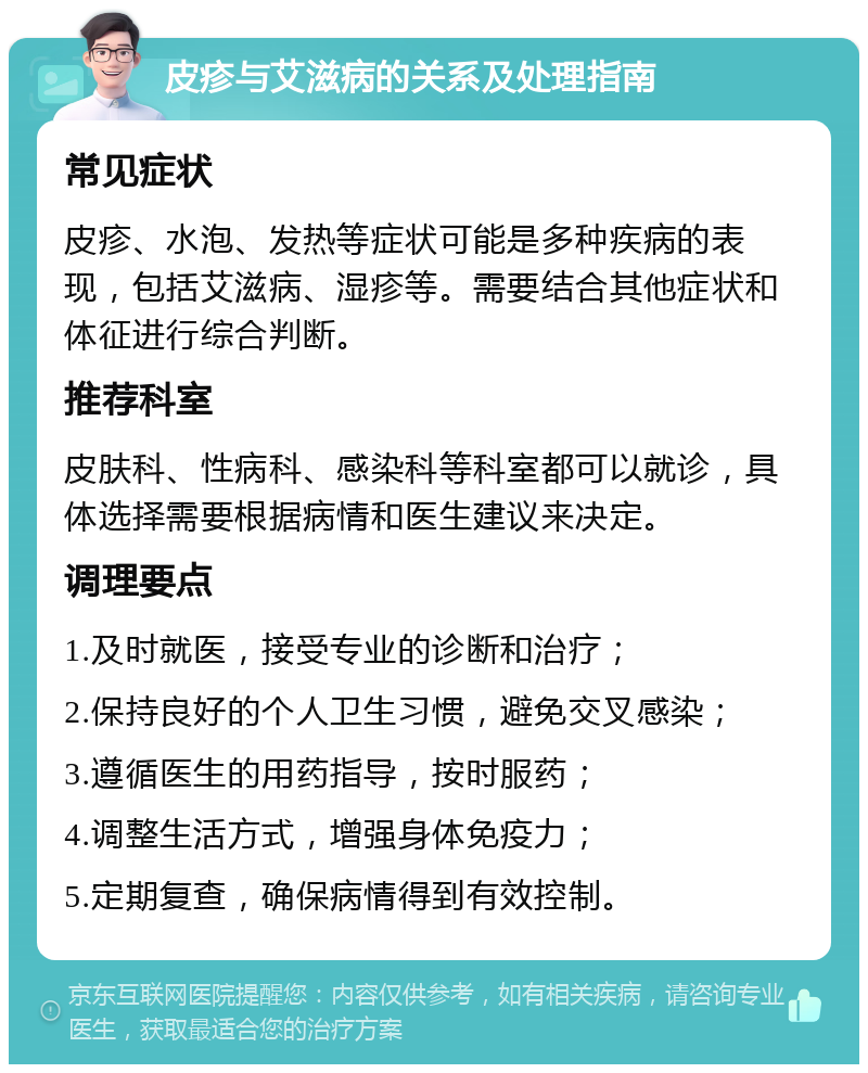 皮疹与艾滋病的关系及处理指南 常见症状 皮疹、水泡、发热等症状可能是多种疾病的表现，包括艾滋病、湿疹等。需要结合其他症状和体征进行综合判断。 推荐科室 皮肤科、性病科、感染科等科室都可以就诊，具体选择需要根据病情和医生建议来决定。 调理要点 1.及时就医，接受专业的诊断和治疗； 2.保持良好的个人卫生习惯，避免交叉感染； 3.遵循医生的用药指导，按时服药； 4.调整生活方式，增强身体免疫力； 5.定期复查，确保病情得到有效控制。