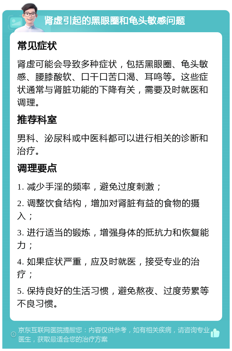 肾虚引起的黑眼圈和龟头敏感问题 常见症状 肾虚可能会导致多种症状，包括黑眼圈、龟头敏感、腰膝酸软、口干口苦口渴、耳鸣等。这些症状通常与肾脏功能的下降有关，需要及时就医和调理。 推荐科室 男科、泌尿科或中医科都可以进行相关的诊断和治疗。 调理要点 1. 减少手淫的频率，避免过度刺激； 2. 调整饮食结构，增加对肾脏有益的食物的摄入； 3. 进行适当的锻炼，增强身体的抵抗力和恢复能力； 4. 如果症状严重，应及时就医，接受专业的治疗； 5. 保持良好的生活习惯，避免熬夜、过度劳累等不良习惯。