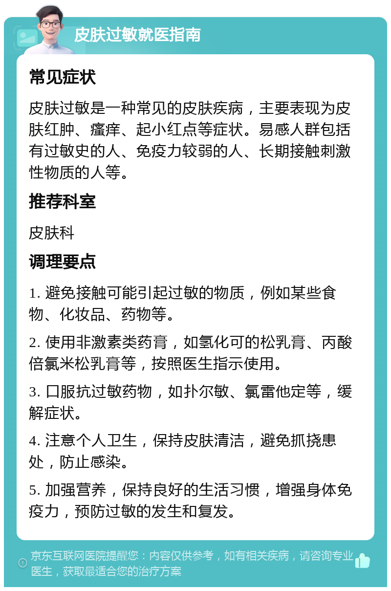 皮肤过敏就医指南 常见症状 皮肤过敏是一种常见的皮肤疾病，主要表现为皮肤红肿、瘙痒、起小红点等症状。易感人群包括有过敏史的人、免疫力较弱的人、长期接触刺激性物质的人等。 推荐科室 皮肤科 调理要点 1. 避免接触可能引起过敏的物质，例如某些食物、化妆品、药物等。 2. 使用非激素类药膏，如氢化可的松乳膏、丙酸倍氯米松乳膏等，按照医生指示使用。 3. 口服抗过敏药物，如扑尔敏、氯雷他定等，缓解症状。 4. 注意个人卫生，保持皮肤清洁，避免抓挠患处，防止感染。 5. 加强营养，保持良好的生活习惯，增强身体免疫力，预防过敏的发生和复发。