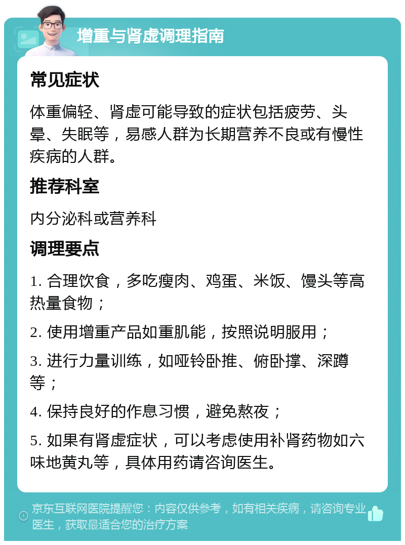 增重与肾虚调理指南 常见症状 体重偏轻、肾虚可能导致的症状包括疲劳、头晕、失眠等，易感人群为长期营养不良或有慢性疾病的人群。 推荐科室 内分泌科或营养科 调理要点 1. 合理饮食，多吃瘦肉、鸡蛋、米饭、馒头等高热量食物； 2. 使用增重产品如重肌能，按照说明服用； 3. 进行力量训练，如哑铃卧推、俯卧撑、深蹲等； 4. 保持良好的作息习惯，避免熬夜； 5. 如果有肾虚症状，可以考虑使用补肾药物如六味地黄丸等，具体用药请咨询医生。