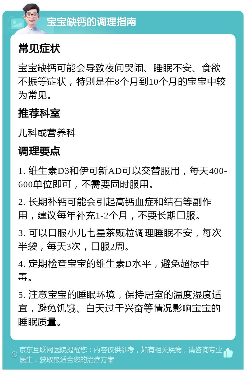 宝宝缺钙的调理指南 常见症状 宝宝缺钙可能会导致夜间哭闹、睡眠不安、食欲不振等症状，特别是在8个月到10个月的宝宝中较为常见。 推荐科室 儿科或营养科 调理要点 1. 维生素D3和伊可新AD可以交替服用，每天400-600单位即可，不需要同时服用。 2. 长期补钙可能会引起高钙血症和结石等副作用，建议每年补充1-2个月，不要长期口服。 3. 可以口服小儿七星茶颗粒调理睡眠不安，每次半袋，每天3次，口服2周。 4. 定期检查宝宝的维生素D水平，避免超标中毒。 5. 注意宝宝的睡眠环境，保持居室的温度湿度适宜，避免饥饿、白天过于兴奋等情况影响宝宝的睡眠质量。