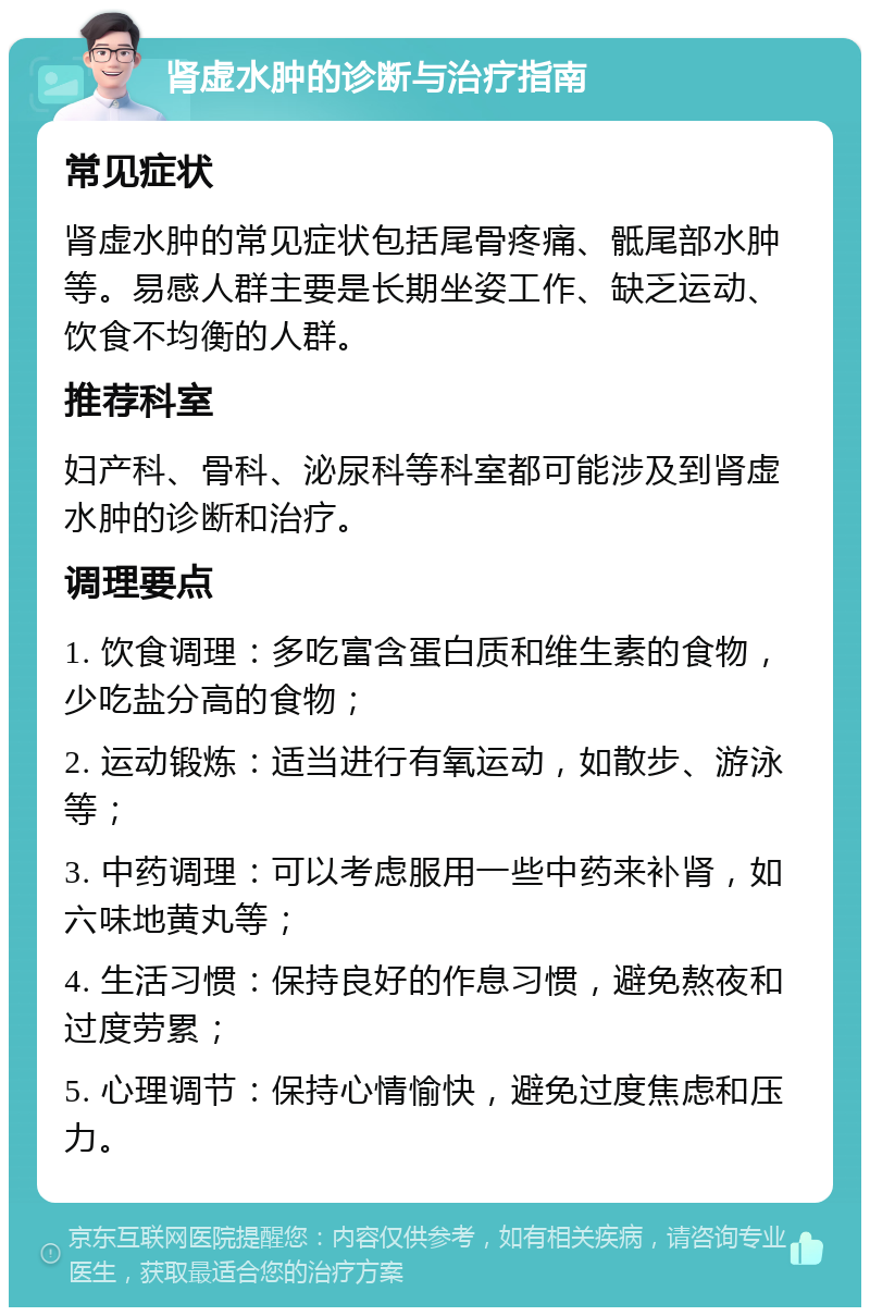 肾虚水肿的诊断与治疗指南 常见症状 肾虚水肿的常见症状包括尾骨疼痛、骶尾部水肿等。易感人群主要是长期坐姿工作、缺乏运动、饮食不均衡的人群。 推荐科室 妇产科、骨科、泌尿科等科室都可能涉及到肾虚水肿的诊断和治疗。 调理要点 1. 饮食调理：多吃富含蛋白质和维生素的食物，少吃盐分高的食物； 2. 运动锻炼：适当进行有氧运动，如散步、游泳等； 3. 中药调理：可以考虑服用一些中药来补肾，如六味地黄丸等； 4. 生活习惯：保持良好的作息习惯，避免熬夜和过度劳累； 5. 心理调节：保持心情愉快，避免过度焦虑和压力。