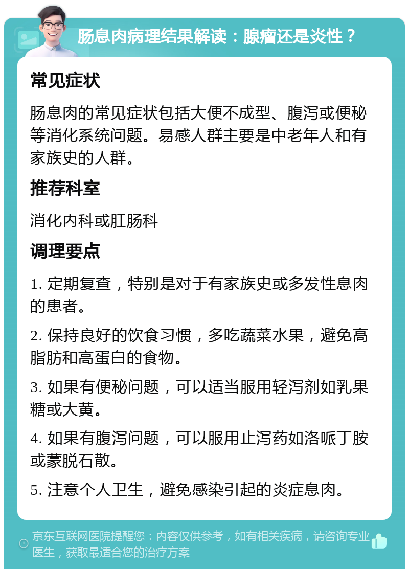 肠息肉病理结果解读：腺瘤还是炎性？ 常见症状 肠息肉的常见症状包括大便不成型、腹泻或便秘等消化系统问题。易感人群主要是中老年人和有家族史的人群。 推荐科室 消化内科或肛肠科 调理要点 1. 定期复查，特别是对于有家族史或多发性息肉的患者。 2. 保持良好的饮食习惯，多吃蔬菜水果，避免高脂肪和高蛋白的食物。 3. 如果有便秘问题，可以适当服用轻泻剂如乳果糖或大黄。 4. 如果有腹泻问题，可以服用止泻药如洛哌丁胺或蒙脱石散。 5. 注意个人卫生，避免感染引起的炎症息肉。