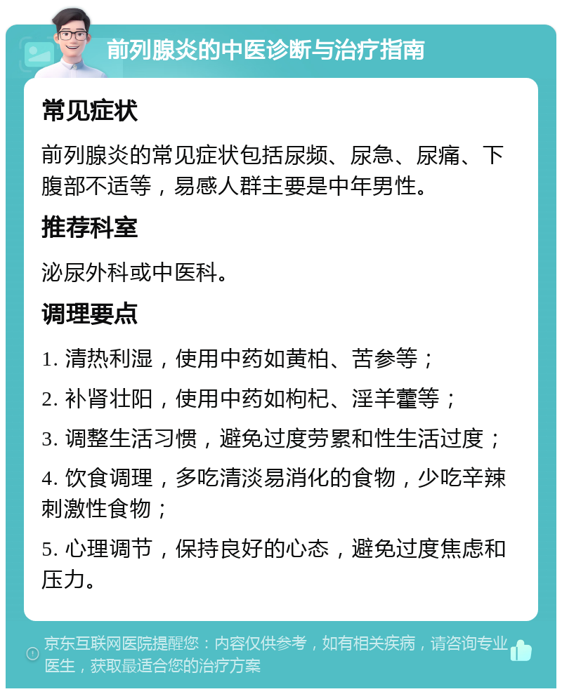 前列腺炎的中医诊断与治疗指南 常见症状 前列腺炎的常见症状包括尿频、尿急、尿痛、下腹部不适等，易感人群主要是中年男性。 推荐科室 泌尿外科或中医科。 调理要点 1. 清热利湿，使用中药如黄柏、苦参等； 2. 补肾壮阳，使用中药如枸杞、淫羊藿等； 3. 调整生活习惯，避免过度劳累和性生活过度； 4. 饮食调理，多吃清淡易消化的食物，少吃辛辣刺激性食物； 5. 心理调节，保持良好的心态，避免过度焦虑和压力。