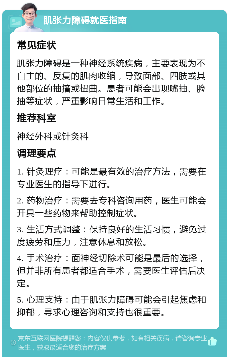 肌张力障碍就医指南 常见症状 肌张力障碍是一种神经系统疾病，主要表现为不自主的、反复的肌肉收缩，导致面部、四肢或其他部位的抽搐或扭曲。患者可能会出现嘴抽、脸抽等症状，严重影响日常生活和工作。 推荐科室 神经外科或针灸科 调理要点 1. 针灸理疗：可能是最有效的治疗方法，需要在专业医生的指导下进行。 2. 药物治疗：需要去专科咨询用药，医生可能会开具一些药物来帮助控制症状。 3. 生活方式调整：保持良好的生活习惯，避免过度疲劳和压力，注意休息和放松。 4. 手术治疗：面神经切除术可能是最后的选择，但并非所有患者都适合手术，需要医生评估后决定。 5. 心理支持：由于肌张力障碍可能会引起焦虑和抑郁，寻求心理咨询和支持也很重要。