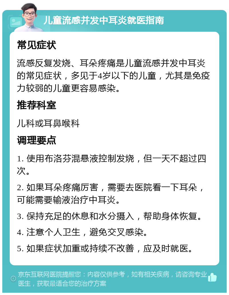 儿童流感并发中耳炎就医指南 常见症状 流感反复发烧、耳朵疼痛是儿童流感并发中耳炎的常见症状，多见于4岁以下的儿童，尤其是免疫力较弱的儿童更容易感染。 推荐科室 儿科或耳鼻喉科 调理要点 1. 使用布洛芬混悬液控制发烧，但一天不超过四次。 2. 如果耳朵疼痛厉害，需要去医院看一下耳朵，可能需要输液治疗中耳炎。 3. 保持充足的休息和水分摄入，帮助身体恢复。 4. 注意个人卫生，避免交叉感染。 5. 如果症状加重或持续不改善，应及时就医。