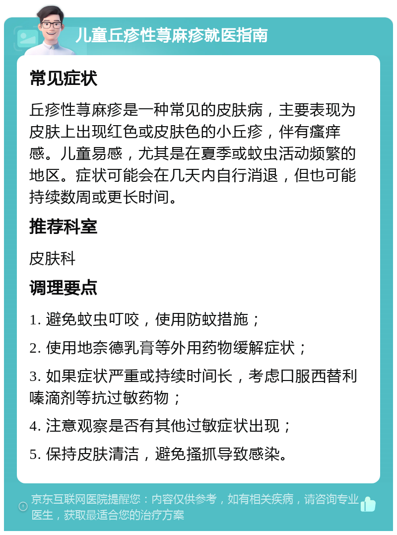 儿童丘疹性荨麻疹就医指南 常见症状 丘疹性荨麻疹是一种常见的皮肤病，主要表现为皮肤上出现红色或皮肤色的小丘疹，伴有瘙痒感。儿童易感，尤其是在夏季或蚊虫活动频繁的地区。症状可能会在几天内自行消退，但也可能持续数周或更长时间。 推荐科室 皮肤科 调理要点 1. 避免蚊虫叮咬，使用防蚊措施； 2. 使用地奈德乳膏等外用药物缓解症状； 3. 如果症状严重或持续时间长，考虑口服西替利嗪滴剂等抗过敏药物； 4. 注意观察是否有其他过敏症状出现； 5. 保持皮肤清洁，避免搔抓导致感染。