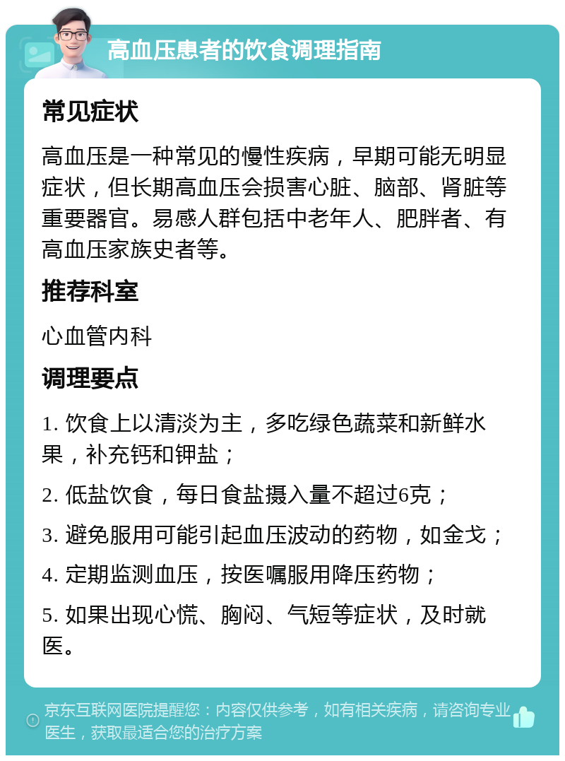 高血压患者的饮食调理指南 常见症状 高血压是一种常见的慢性疾病，早期可能无明显症状，但长期高血压会损害心脏、脑部、肾脏等重要器官。易感人群包括中老年人、肥胖者、有高血压家族史者等。 推荐科室 心血管内科 调理要点 1. 饮食上以清淡为主，多吃绿色蔬菜和新鲜水果，补充钙和钾盐； 2. 低盐饮食，每日食盐摄入量不超过6克； 3. 避免服用可能引起血压波动的药物，如金戈； 4. 定期监测血压，按医嘱服用降压药物； 5. 如果出现心慌、胸闷、气短等症状，及时就医。