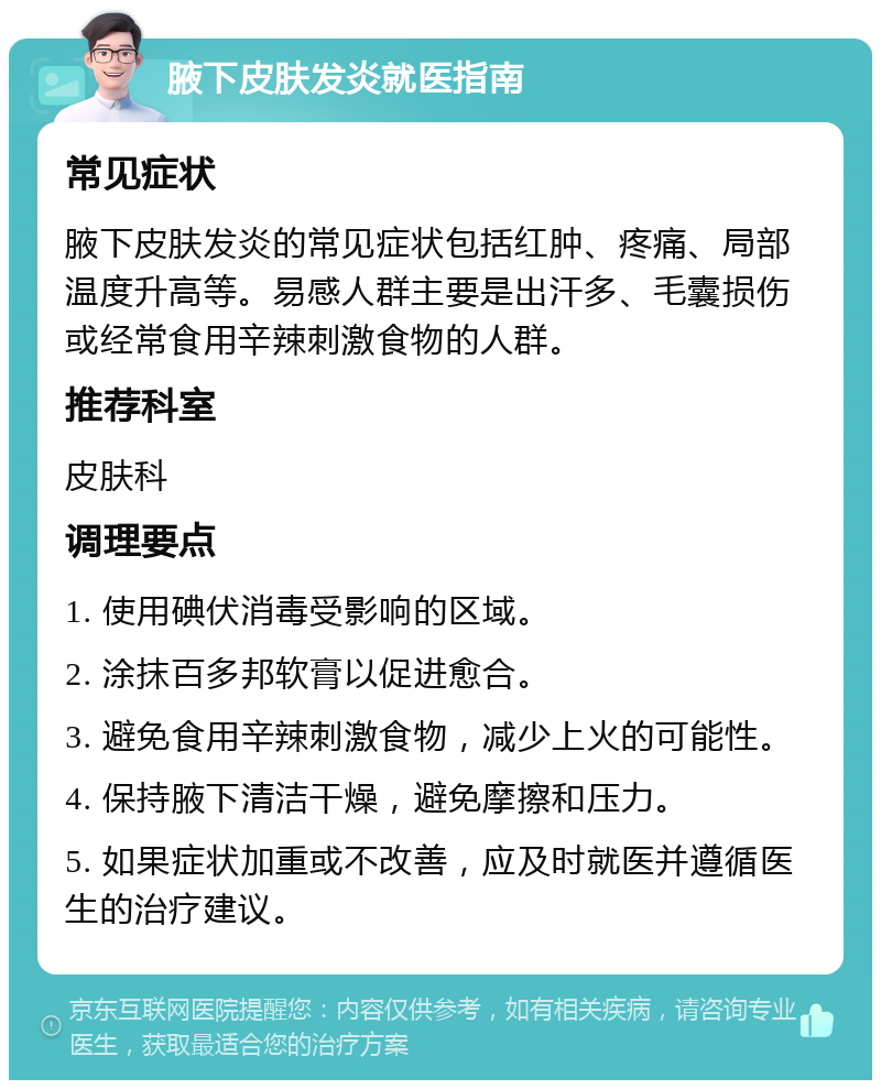 腋下皮肤发炎就医指南 常见症状 腋下皮肤发炎的常见症状包括红肿、疼痛、局部温度升高等。易感人群主要是出汗多、毛囊损伤或经常食用辛辣刺激食物的人群。 推荐科室 皮肤科 调理要点 1. 使用碘伏消毒受影响的区域。 2. 涂抹百多邦软膏以促进愈合。 3. 避免食用辛辣刺激食物，减少上火的可能性。 4. 保持腋下清洁干燥，避免摩擦和压力。 5. 如果症状加重或不改善，应及时就医并遵循医生的治疗建议。