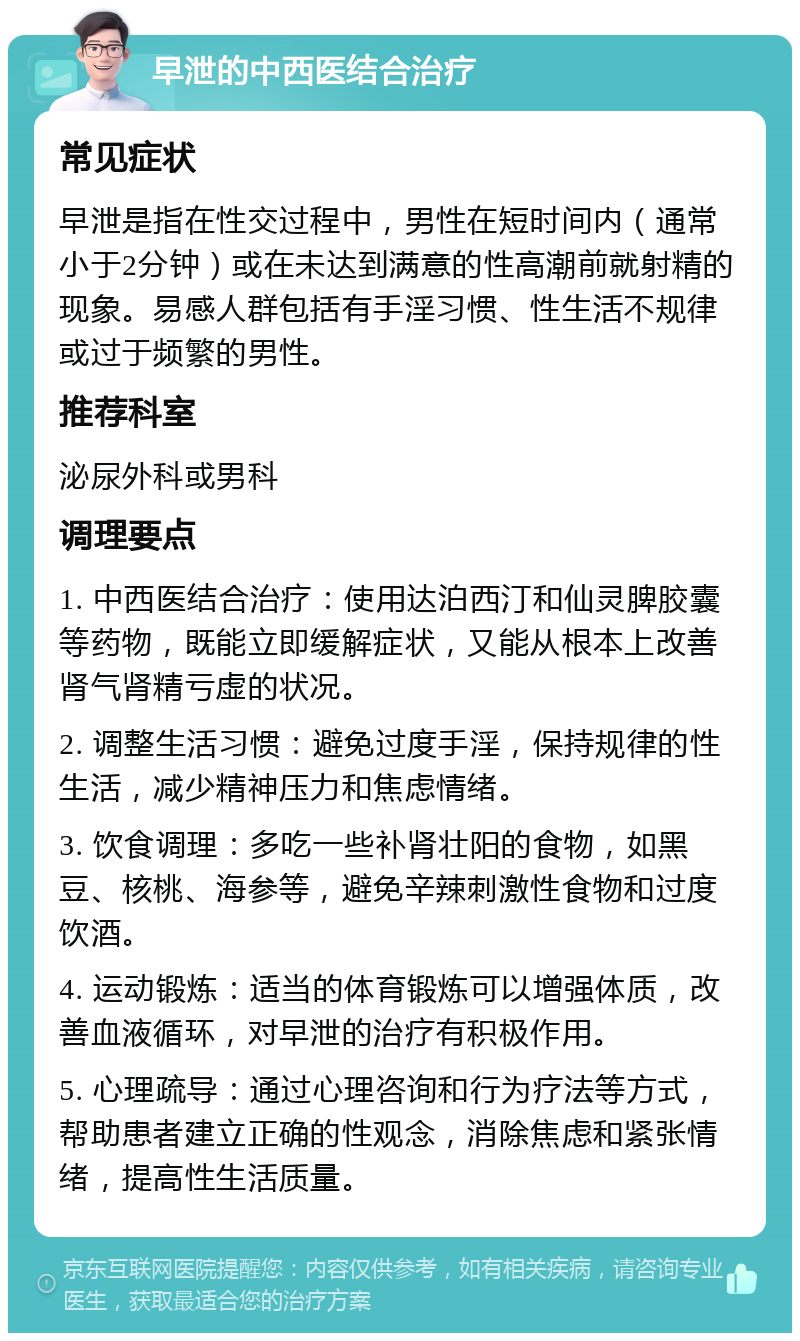 早泄的中西医结合治疗 常见症状 早泄是指在性交过程中，男性在短时间内（通常小于2分钟）或在未达到满意的性高潮前就射精的现象。易感人群包括有手淫习惯、性生活不规律或过于频繁的男性。 推荐科室 泌尿外科或男科 调理要点 1. 中西医结合治疗：使用达泊西汀和仙灵脾胶囊等药物，既能立即缓解症状，又能从根本上改善肾气肾精亏虚的状况。 2. 调整生活习惯：避免过度手淫，保持规律的性生活，减少精神压力和焦虑情绪。 3. 饮食调理：多吃一些补肾壮阳的食物，如黑豆、核桃、海参等，避免辛辣刺激性食物和过度饮酒。 4. 运动锻炼：适当的体育锻炼可以增强体质，改善血液循环，对早泄的治疗有积极作用。 5. 心理疏导：通过心理咨询和行为疗法等方式，帮助患者建立正确的性观念，消除焦虑和紧张情绪，提高性生活质量。