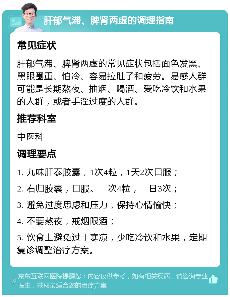 肝郁气滞、脾肾两虚的调理指南 常见症状 肝郁气滞、脾肾两虚的常见症状包括面色发黑、黑眼圈重、怕冷、容易拉肚子和疲劳。易感人群可能是长期熬夜、抽烟、喝酒、爱吃冷饮和水果的人群，或者手淫过度的人群。 推荐科室 中医科 调理要点 1. 九味肝泰胶囊，1次4粒，1天2次口服； 2. 右归胶囊，口服。一次4粒，一日3次； 3. 避免过度思虑和压力，保持心情愉快； 4. 不要熬夜，戒烟限酒； 5. 饮食上避免过于寒凉，少吃冷饮和水果，定期复诊调整治疗方案。