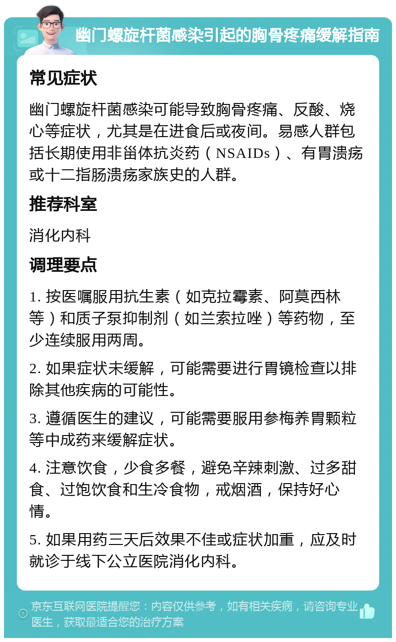 幽门螺旋杆菌感染引起的胸骨疼痛缓解指南 常见症状 幽门螺旋杆菌感染可能导致胸骨疼痛、反酸、烧心等症状，尤其是在进食后或夜间。易感人群包括长期使用非甾体抗炎药（NSAIDs）、有胃溃疡或十二指肠溃疡家族史的人群。 推荐科室 消化内科 调理要点 1. 按医嘱服用抗生素（如克拉霉素、阿莫西林等）和质子泵抑制剂（如兰索拉唑）等药物，至少连续服用两周。 2. 如果症状未缓解，可能需要进行胃镜检查以排除其他疾病的可能性。 3. 遵循医生的建议，可能需要服用参梅养胃颗粒等中成药来缓解症状。 4. 注意饮食，少食多餐，避免辛辣刺激、过多甜食、过饱饮食和生冷食物，戒烟酒，保持好心情。 5. 如果用药三天后效果不佳或症状加重，应及时就诊于线下公立医院消化内科。