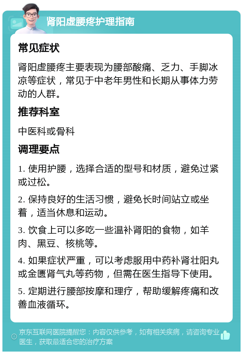 肾阳虚腰疼护理指南 常见症状 肾阳虚腰疼主要表现为腰部酸痛、乏力、手脚冰凉等症状，常见于中老年男性和长期从事体力劳动的人群。 推荐科室 中医科或骨科 调理要点 1. 使用护腰，选择合适的型号和材质，避免过紧或过松。 2. 保持良好的生活习惯，避免长时间站立或坐着，适当休息和运动。 3. 饮食上可以多吃一些温补肾阳的食物，如羊肉、黑豆、核桃等。 4. 如果症状严重，可以考虑服用中药补肾壮阳丸或金匮肾气丸等药物，但需在医生指导下使用。 5. 定期进行腰部按摩和理疗，帮助缓解疼痛和改善血液循环。