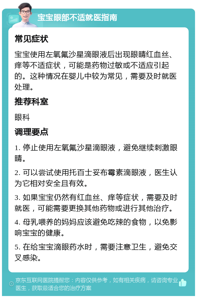 宝宝眼部不适就医指南 常见症状 宝宝使用左氧氟沙星滴眼液后出现眼睛红血丝、痒等不适症状，可能是药物过敏或不适应引起的。这种情况在婴儿中较为常见，需要及时就医处理。 推荐科室 眼科 调理要点 1. 停止使用左氧氟沙星滴眼液，避免继续刺激眼睛。 2. 可以尝试使用托百士妥布霉素滴眼液，医生认为它相对安全且有效。 3. 如果宝宝仍然有红血丝、痒等症状，需要及时就医，可能需要更换其他药物或进行其他治疗。 4. 母乳喂养的妈妈应该避免吃辣的食物，以免影响宝宝的健康。 5. 在给宝宝滴眼药水时，需要注意卫生，避免交叉感染。