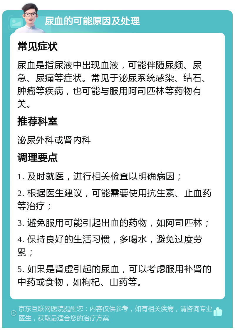 尿血的可能原因及处理 常见症状 尿血是指尿液中出现血液，可能伴随尿频、尿急、尿痛等症状。常见于泌尿系统感染、结石、肿瘤等疾病，也可能与服用阿司匹林等药物有关。 推荐科室 泌尿外科或肾内科 调理要点 1. 及时就医，进行相关检查以明确病因； 2. 根据医生建议，可能需要使用抗生素、止血药等治疗； 3. 避免服用可能引起出血的药物，如阿司匹林； 4. 保持良好的生活习惯，多喝水，避免过度劳累； 5. 如果是肾虚引起的尿血，可以考虑服用补肾的中药或食物，如枸杞、山药等。